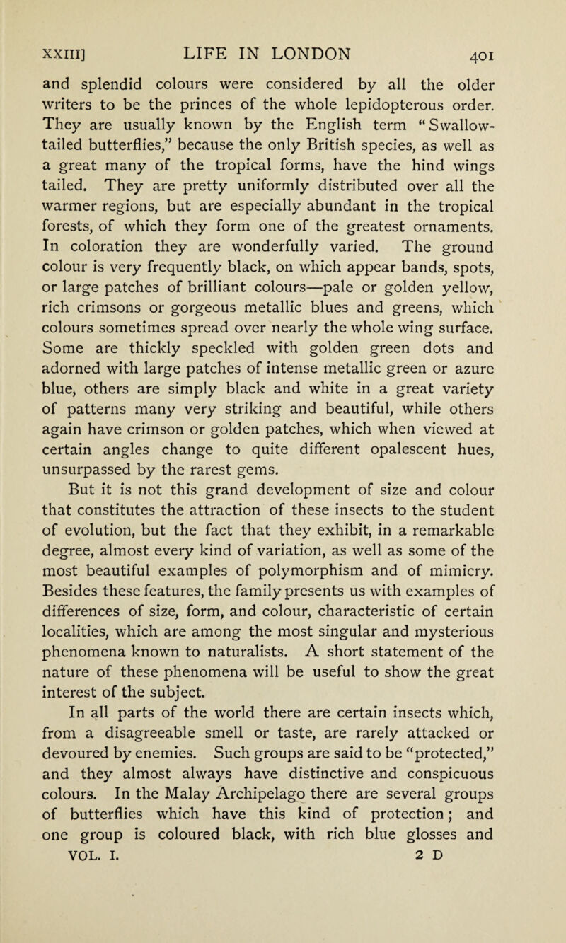 and splendid colours were considered by all the older writers to be the princes of the whole lepidopterous order. They are usually known by the English term “Swallow¬ tailed butterflies,” because the only British species, as well as a great many of the tropical forms, have the hind wings tailed. They are pretty uniformly distributed over all the warmer regions, but are especially abundant in the tropical forests, of which they form one of the greatest ornaments. In coloration they are wonderfully varied. The ground colour is very frequently black, on which appear bands, spots, or large patches of brilliant colours—pale or golden yellow, rich crimsons or gorgeous metallic blues and greens, which colours sometimes spread over nearly the whole wing surface. Some are thickly speckled with golden green dots and adorned with large patches of intense metallic green or azure blue, others are simply black and white in a great variety of patterns many very striking and beautiful, while others again have crimson or golden patches, which when viewed at certain angles change to quite different opalescent hues, unsurpassed by the rarest gems. But it is not this grand development of size and colour that constitutes the attraction of these insects to the student of evolution, but the fact that they exhibit, in a remarkable degree, almost every kind of variation, as well as some of the most beautiful examples of polymorphism and of mimicry. Besides these features, the family presents us with examples of differences of size, form, and colour, characteristic of certain localities, which are among the most singular and mysterious phenomena known to naturalists. A short statement of the nature of these phenomena will be useful to show the great interest of the subject. In all parts of the world there are certain insects which, from a disagreeable smell or taste, are rarely attacked or devoured by enemies. Such groups are said to be “protected,” and they almost always have distinctive and conspicuous colours. In the Malay Archipelago there are several groups of butterflies which have this kind of protection; and one group is coloured black, with rich blue glosses and VOL. I. 2D
