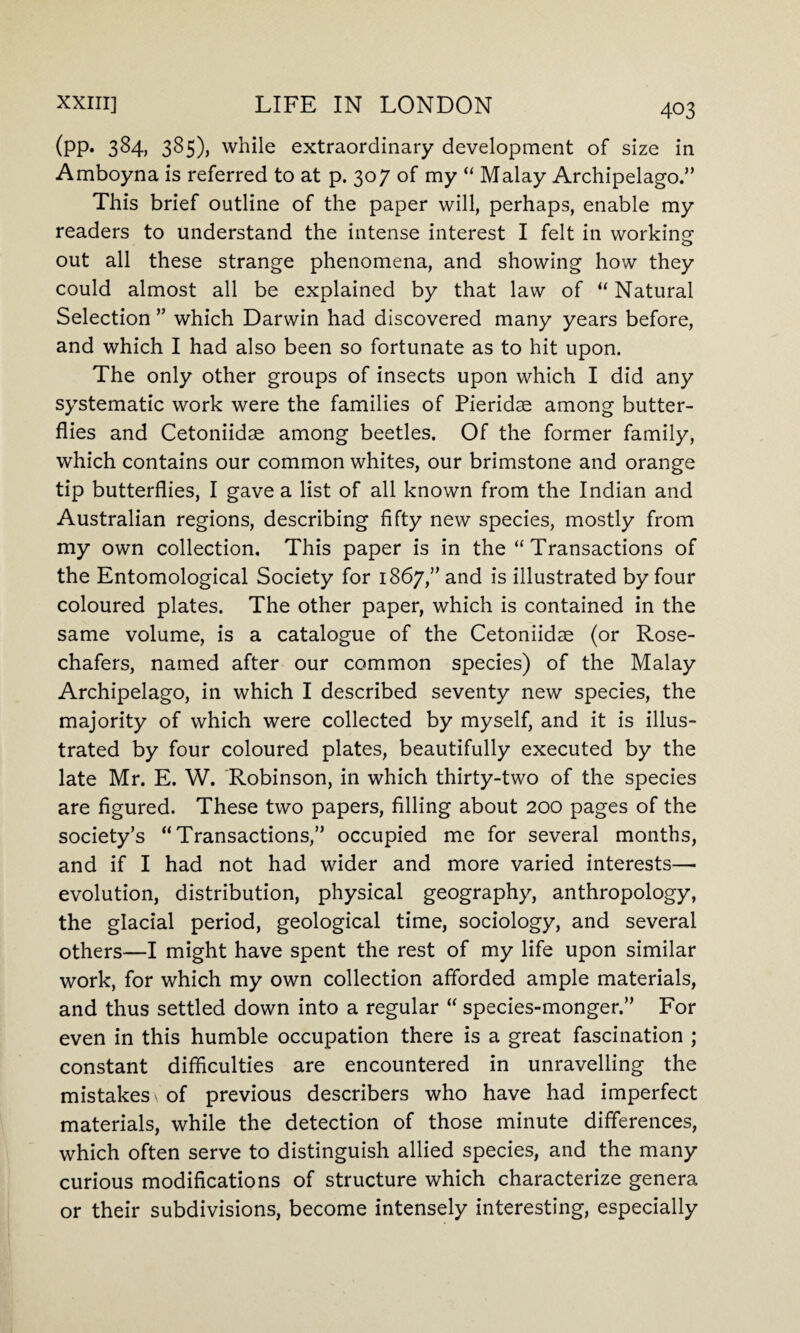 (PP* 3^4) 385)) while extraordinary development of size in Amboyna is referred to at p. 307 of my “ Malay Archipelago.” This brief outline of the paper will, perhaps, enable my readers to understand the intense interest I felt in working out all these strange phenomena, and showing how they could almost all be explained by that law of “ Natural Selection ” which Darwin had discovered many years before, and which I had also been so fortunate as to hit upon. The only other groups of insects upon which I did any systematic work were the families of Pieridse among butter¬ flies and Cetoniidse among beetles. Of the former family, which contains our common whites, our brimstone and orange tip butterflies, I gave a list of all known from the Indian and Australian regions, describing fifty new species, mostly from my own collection. This paper is in the “Transactions of the Entomological Society for 1867,” and is illustrated by four coloured plates. The other paper, which is contained in the same volume, is a catalogue of the Cetoniidae (or Rose- chafers, named after our common species) of the Malay Archipelago, in which I described seventy new species, the majority of which were collected by myself, and it is illus¬ trated by four coloured plates, beautifully executed by the late Mr. E. W. Robinson, in which thirty-two of the species are figured. These two papers, filling about 200 pages of the society’s “Transactions,” occupied me for several months, and if I had not had wider and more varied interests—■ evolution, distribution, physical geography, anthropology, the glacial period, geological time, sociology, and several others—I might have spent the rest of my life upon similar work, for which my own collection afforded ample materials, and thus settled down into a regular “ species-monger.” For even in this humble occupation there is a great fascination ; constant difficulties are encountered in unravelling the mistakes \ of previous describers who have had imperfect materials, while the detection of those minute differences, which often serve to distinguish allied species, and the many curious modifications of structure which characterize genera or their subdivisions, become intensely interesting, especially