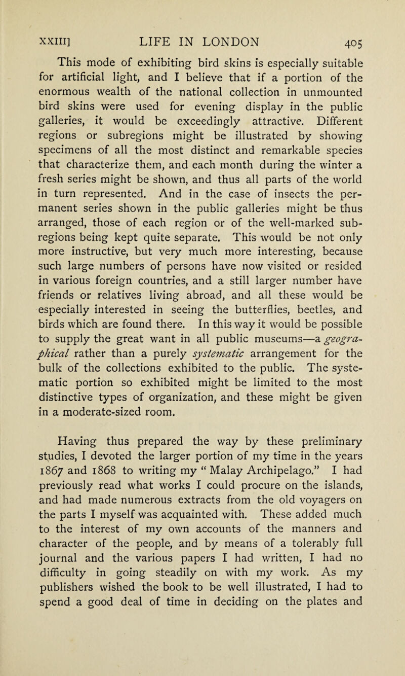 This mode of exhibiting bird skins is especially suitable for artificial light, and I believe that if a portion of the enormous wealth of the national collection in unmounted bird skins were used for evening display in the public galleries, it would be exceedingly attractive. Different regions or subregions might be illustrated by showing specimens of all the most distinct and remarkable species that characterize them, and each month during the winter a fresh series might be shown, and thus all parts of the world in turn represented. And in the case of insects the per¬ manent series shown in the public galleries might be thus arranged, those of each region or of the well-marked sub- regions being kept quite separate. This would be not only more instructive, but very much more interesting, because such large numbers of persons have now visited or resided in various foreign countries, and a still larger number have friends or relatives living abroad, and all these would be especially interested in seeing the butterflies, beetles, and birds which are found there. In this way it would be possible to supply the great want in all public museums—a geogra¬ phical rather than a purely systematic arrangement for the bulk of the collections exhibited to the public. The syste¬ matic portion so exhibited might be limited to the most distinctive types of organization, and these might be given in a moderate-sized room. Having thus prepared the way by these preliminary studies, I devoted the larger portion of my time in the years 1867 and 1868 to writing my “Malay Archipelago.” I had previously read what works I could procure on the islands, and had made numerous extracts from the old voyagers on the parts I myself was acquainted with. These added much to the interest of my own accounts of the manners and character of the people, and by means of a tolerably full journal and the various papers I had written, I had no difficulty in going steadily on with my work. As my publishers wished the book to be well illustrated, I had to spend a good deal of time in deciding on the plates and