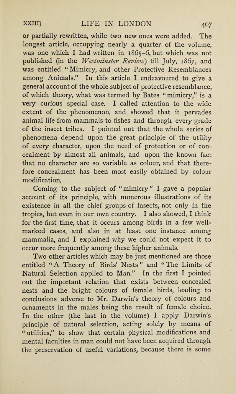 or partially rewritten, while two new ones were added. The longest article, occupying nearly a quarter of the volume, was one which I had written in 1865-6, but which was not published (in the Westminster Review) till July, 1867, and was entitled “ Mimicry, and other Protective Resemblances among Animals.” In this article I endeavoured to give a general account of the whole subject of protective resemblance, of which theory, what was termed by Bates “ mimicry,” is a very curious special case. I called attention to the wide extent of the phenomenon, and showed that it pervades animal life from mammals to fishes and through every grade of the insect tribes. I pointed out that the whole series of phenomena depend upon the great principle of the utility of every character, upon the need of protection or of con¬ cealment by almost all animals, and upon the known fact that no character are so variable as colour, and that there¬ fore concealment has been most easily obtained by colour modification. Coming to the subject of “mimicry” I gave a popular account of its principle, with numerous illustrations of its existence in all the chief groups of insects, not only in the tropics, but even in our own country. I also showed, I think for the first time, that it occurs among birds in a few well- marked cases, and also in at least one instance among mammalia, and I explained why we could not expect it to occur more frequently among these higher animals. Two other articles which may be just mentioned are those entitled “A Theory of Birds’ Nests” and “The Limits of Natural Selection applied to Man.” In the first I pointed out the important relation that exists between concealed nests and the bright colours of female birds, leading to conclusions adverse to Mr. Darwin’s theory of colours and ornaments in the males being the result of female choice. In the other (the last in the volume) I apply Darwin’s principle of natural selection, acting solely by means of “ utilities,” to show that certain physical modifications and mental faculties in man could not have been acquired through the preservation of useful variations, because there is some