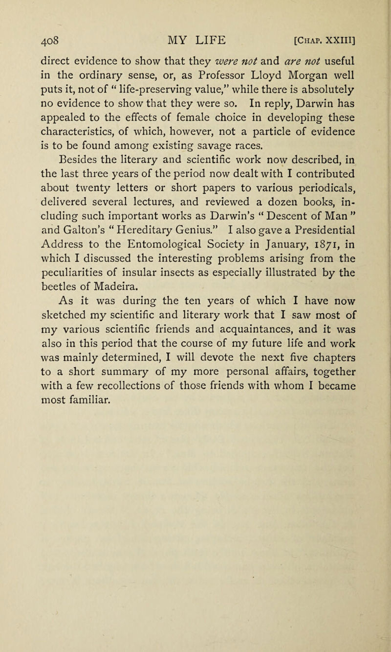 direct evidence to show that they were not and are not useful in the ordinary sense, or, as Professor Lloyd Morgan well puts it, not of “ life-preserving value,” while there is absolutely no evidence to show that they were so. In reply, Darwin has appealed to the effects of female choice in developing these characteristics, of which, however, not a particle of evidence is to be found among existing savage races. Besides the literary and scientific work now described, in the last three years of the period now dealt with I contributed about twenty letters or short papers to various periodicals, delivered several lectures, and reviewed a dozen books, in¬ cluding such important works as Darwin’s “ Descent of Man ” and Galton’s “ Hereditary Genius.” I also gave a Presidential Address to the Entomological Society in January, 1871, in which I discussed the interesting problems arising from the peculiarities of insular insects as especially illustrated by the beetles of Madeira. As it was during the ten years of which I have now sketched my scientific and literary work that I saw most of my various scientific friends and acquaintances, and it was also in this period that the course of my future life and work was mainly determined, I will devote the next five chapters to a short summary of my more personal affairs, together with a few recollections of those friends with whom I became most familiar.