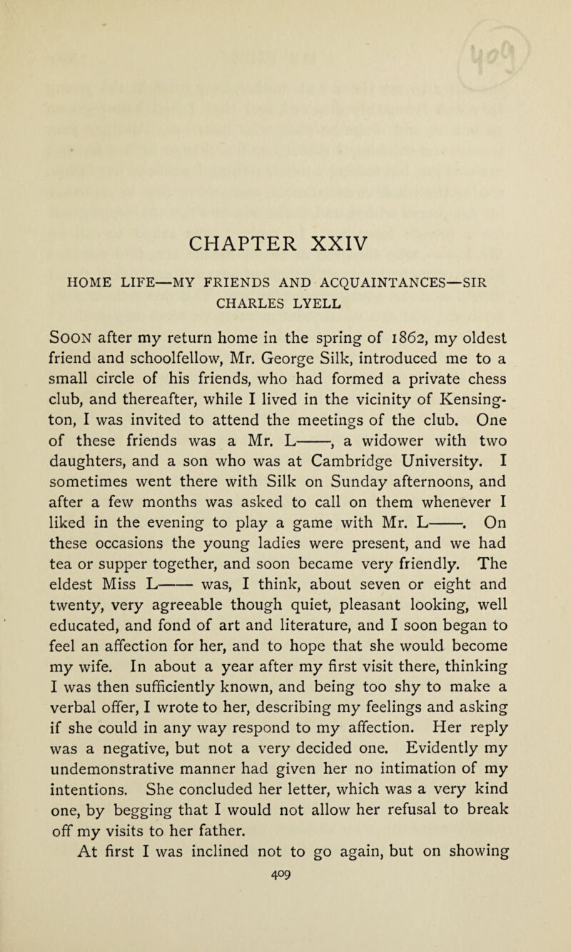 CHAPTER XXIV HOME LIFE—MY FRIENDS AND ACQUAINTANCES—SIR CHARLES LYELL SOON after my return home in the spring of 1862, my oldest friend and schoolfellow, Mr. George Silk, introduced me to a small circle of his friends, who had formed a private chess club, and thereafter, while I lived in the vicinity of Kensing¬ ton, I was invited to attend the meetings of the club. One of these friends was a Mr. L-, a widower with two daughters, and a son who was at Cambridge University. I sometimes went there with Silk on Sunday afternoons, and after a few months was asked to call on them whenever I liked in the evening to play a game with Mr. L-. On these occasions the young ladies were present, and we had tea or supper together, and soon became very friendly. The eldest Miss L-was, I think, about seven or eight and twenty, very agreeable though quiet, pleasant looking, well educated, and fond of art and literature, and I soon began to feel an affection for her, and to hope that she would become my wife. In about a year after my first visit there, thinking I was then sufficiently known, and being too shy to make a verbal offer, I wrote to her, describing my feelings and asking if she could in any way respond to my affection. Her reply was a negative, but not a very decided one. Evidently my undemonstrative manner had given her no intimation of my intentions. She concluded her letter, which was a very kind one, by begging that I would not allow her refusal to break off my visits to her father. At first I was inclined not to go again, but on showing