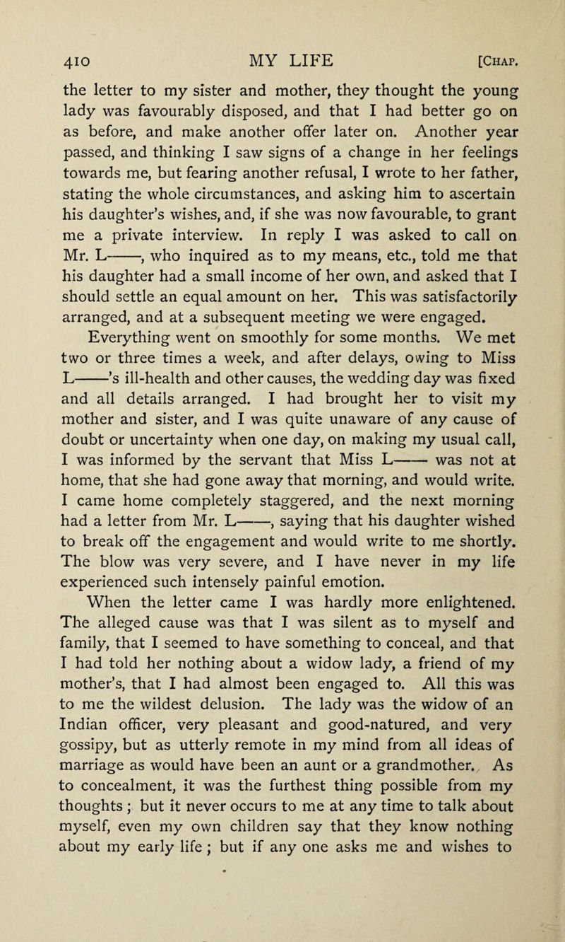 the letter to my sister and mother, they thought the young lady was favourably disposed, and that I had better go on as before, and make another offer later on. Another year passed, and thinking I saw signs of a change in her feelings towards me, but fearing another refusal, I wrote to her father, stating the whole circumstances, and asking him to ascertain his daughter’s wishes, and, if she was now favourable, to grant me a private interview. In reply I was asked to call on Mr. L--, who inquired as to my means, etc., told me that his daughter had a small income of her own, and asked that I should settle an equal amount on her. This was satisfactorily arranged, and at a subsequent meeting we were engaged. Everything went on smoothly for some months. We met two or three times a week, and after delays, owing to Miss L-’s ill-health and other causes, the wedding day was fixed and all details arranged. I had brought her to visit my mother and sister, and I was quite unaware of any cause of doubt or uncertainty when one day, on making my usual call, I was informed by the servant that Miss L-was not at home, that she had gone away that morning, and would write. I came home completely staggered, and the next morning had a letter from Mr. L-, saying that his daughter wished to break off the engagement and would write to me shortly. The blow was very severe, and I have never in my life experienced such intensely painful emotion. When the letter came I was hardly more enlightened. The alleged cause was that I was silent as to myself and family, that I seemed to have something to conceal, and that I had told her nothing about a widow lady, a friend of my mother’s, that I had almost been engaged to. All this was to me the wildest delusion. The lady was the widow of an Indian officer, very pleasant and good-natured, and very gossipy, but as utterly remote in my mind from all ideas of marriage as would have been an aunt or a grandmother.. As to concealment, it was the furthest thing possible from my thoughts ; but it never occurs to me at any time to talk about myself, even my own children say that they know nothing about my early life; but if any one asks me and wishes to