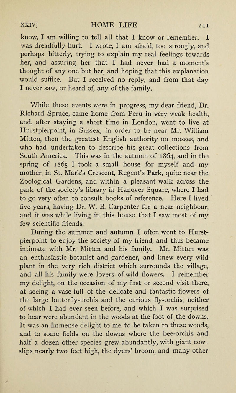 know, I am willing to tell all that I know or remember. I was dreadfully hurt. I wrote, I am afraid, too strongly, and perhaps bitterly, trying to explain my real feelings towards her, and assuring her that I had never had a moment’s thought of any one but her, and hoping that this explanation would suffice. But I received no reply, and from that day I never saw, or heard of, any of the family. While these events were in progress, my dear friend, Dr. Richard Spruce, came home from Peru in very weak health, and, after staying a short time in London, went to live at Hurstpierpoint, in Sussex, in order to be near Mr. William Mitten, then the greatest English authority on mosses, and who had undertaken to describe his great collections from South America. This was in the autumn of 1864, and in the spring of 1865 I took a small house for myself and my mother, in St. Mark’s Crescent, Regent’s Park, quite near the Zoological Gardens, and within a pleasant walk across the park of the society’s library in Hanover Square, where I had to go very often to consult books of reference. Here I lived five years, having Dr. W. B. Carpenter for a near neighbour, and it was while living in this house that I saw most of my few scientific friends. During the summer and autumn I often went to Hurst¬ pierpoint to enjoy the society of my friend, and thus became intimate with Mr. Mitten and his family. Mr. Mitten was an enthusiastic botanist and gardener, and knew every wild plant in the very rich district which surrounds the village, and all his family were lovers of wild flowers. I remember my delight, on the occasion of my first or second visit there, at seeing a vase full of the delicate and fantastic flowers of the large butterfly-orchis and the curious fly-orchis, neither of which I had ever seen before, and which I was surprised to hear were abundant in the woods at the foot of the downs. It was an immense delight to me to be taken to these woods, and to some fields on the downs where the bee-orchis and half a dozen other species grew abundantly, with giant cow¬ slips nearly two feet high, the dyers’ broom, and many other