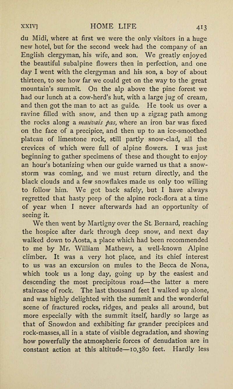 du Midi, where at first we were the only visitors in a huge new hotel, but for the second week had the company of an English clergyman, his wife, and son. We greatly enjoyed the beautiful subalpine flowers then in perfection, and one day I went with the clergyman and his son, a boy of about thirteen, to see how far we could get on the way to the great mountain's summit. On the alp above the pine forest we had our lunch at a cow-herd’s hut, with a large jug of cream, and then got the man to act as guide. He took us over a ravine filled with snow, and then up a zigzag path among the rocks along a mauvais pas} where an iron bar was fixed on the face of a precipice, and then up to an ice-smoothed plateau of limestone rock, still partly snow-clad, all the crevices of which were full of alpine flowers. I was just beginning to gather specimens of these and thought to enjoy an hour’s botanizing when our guide warned us that a snow¬ storm was coming, and we must return directly, and the black clouds and a few snowflakes made us only too willing to follow him. We got back safely, but I have always regretted that hasty peep of the alpine rock-flora at a time of year when I never afterwards had an opportunity of seeing it. We then went by Martigny over the St. Bernard, reaching the hospice after dark through deep snow, and next day walked down to Aosta, a place which had been recommended to me by Mr. William Mathews, a well-known Alpine climber. It was a very hot place, and its chief interest to us was an excursion on mules to the Becca de Nona, which took us a long day, going up by the easiest and descending the most precipitous road—the latter a mere staircase of rock. The last thousand feet I walked up alone, and was highly delighted with the summit and the wonderful scene of fractured rocks, ridges, and peaks all around, but more especially with the summit itself, hardly so large as that of Snowdon and exhibiting far grander precipices and rock-masses, all in a state of visible degradation, and showing how powerfully the atmospheric forces of denudation are in constant action at this altitude—10,380 feet. Hardly less