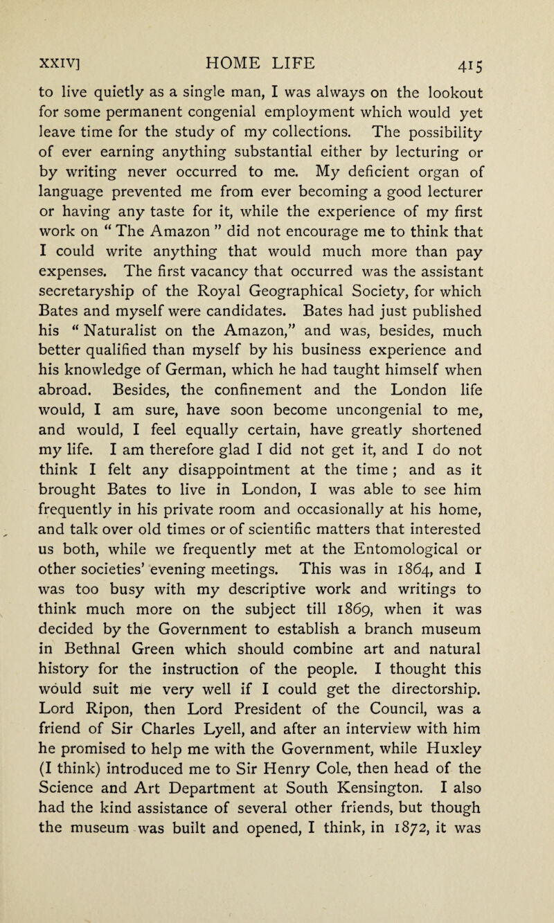 to live quietly as a single man, I was always on the lookout for some permanent congenial employment which would yet leave time for the study of my collections. The possibility of ever earning anything substantial either by lecturing or by writing never occurred to me. My deficient organ of language prevented me from ever becoming a good lecturer or having any taste for it, while the experience of my first work on “ The Amazon ” did not encourage me to think that I could write anything that would much more than pay expenses. The first vacancy that occurred was the assistant secretaryship of the Royal Geographical Society, for which Bates and myself were candidates. Bates had just published his “ Naturalist on the Amazon,” and was, besides, much better qualified than myself by his business experience and his knowledge of German, which he had taught himself when abroad. Besides, the confinement and the London life would, I am sure, have soon become uncongenial to me, and would, I feel equally certain, have greatly shortened my life. I am therefore glad I did not get it, and I do not think I felt any disappointment at the time; and as it brought Bates to live in London, I was able to see him frequently in his private room and occasionally at his home, and talk over old times or of scientific matters that interested us both, while we frequently met at the Entomological or other societies’ evening meetings. This was in 1864, and I was too busy with my descriptive work and writings to think much more on the subject till 1869, when it was decided by the Government to establish a branch museum in Bethnal Green which should combine art and natural history for the instruction of the people. I thought this would suit me very well if I could get the directorship. Lord Ripon, then Lord President of the Council, was a friend of Sir Charles Lyell, and after an interview with him he promised to help me with the Government, while Huxley (I think) introduced me to Sir Henry Cole, then head of the Science and Art Department at South Kensington. I also had the kind assistance of several other friends, but though the museum was built and opened, I think, in 1872, it was
