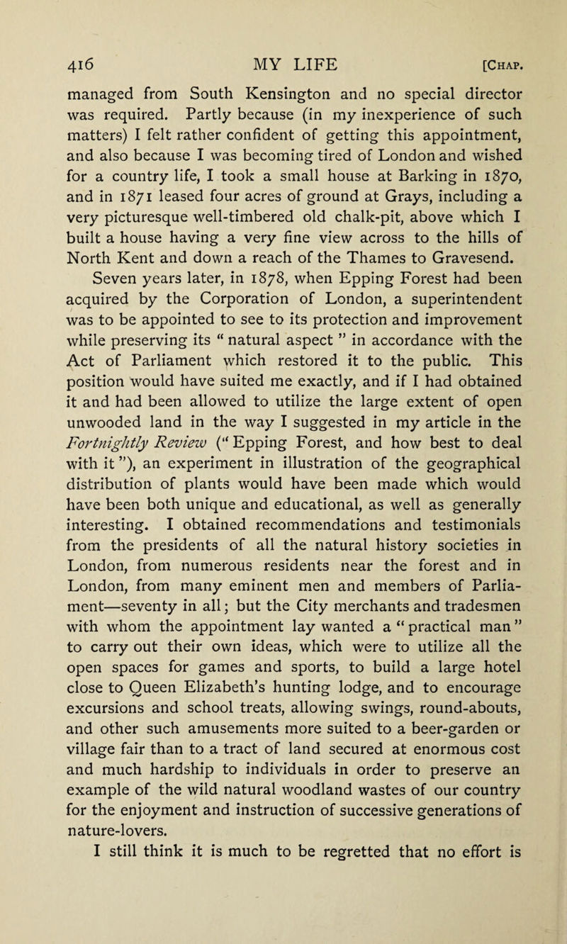 managed from South Kensington and no special director was required. Partly because (in my inexperience of such matters) I felt rather confident of getting this appointment, and also because I was becoming tired of London and wished for a country life, I took a small house at Barking in 1870, and in 1871 leased four acres of ground at Grays, including a very picturesque well-timbered old chalk-pit, above which I built a house having a very fine view across to the hills of North Kent and down a reach of the Thames to Gravesend. Seven years later, in 1878, when Epping Forest had been acquired by the Corporation of London, a superintendent was to be appointed to see to its protection and improvement while preserving its “ natural aspect ” in accordance with the Act of Parliament which restored it to the public. This position would have suited me exactly, and if I had obtained it and had been allowed to utilize the large extent of open unwooded land in the way I suggested in my article in the Fortnightly Review (“ Epping Forest, and how best to deal with it ”), an experiment in illustration of the geographical distribution of plants would have been made which would have been both unique and educational, as well as generally interesting. I obtained recommendations and testimonials from the presidents of all the natural history societies in London, from numerous residents near the forest and in London, from many eminent men and members of Parlia¬ ment—seventy in all; but the City merchants and tradesmen with whom the appointment lay wanted a “ practical man ” to carry out their own ideas, which were to utilize all the open spaces for games and sports, to build a large hotel close to Queen Elizabeth’s hunting lodge, and to encourage excursions and school treats, allowing swings, round-abouts, and other such amusements more suited to a beer-garden or village fair than to a tract of land secured at enormous cost and much hardship to individuals in order to preserve an example of the wild natural woodland wastes of our country for the enjoyment and instruction of successive generations of nature-lovers. I still think it is much to be regretted that no effort is
