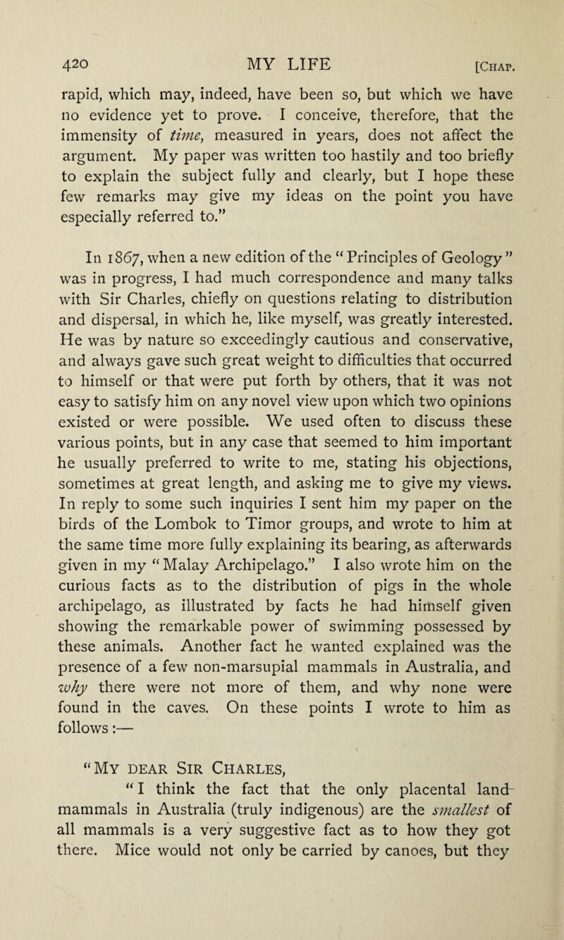 rapid, which may, indeed, have been so, but which we have no evidence yet to prove. I conceive, therefore, that the immensity of time, measured in years, does not affect the argument. My paper was written too hastily and too briefly to explain the subject fully and clearly, but I hope these few remarks may give my ideas on the point you have especially referred to.” In 1867, when a new edition of the “ Principles of Geology ” was in progress, I had much correspondence and many talks with Sir Charles, chiefly on questions relating to distribution and dispersal, in which he, like myself, was greatly interested. He was by nature so exceedingly cautious and conservative, and always gave such great weight to difficulties that occurred to himself or that were put forth by others, that it was not easy to satisfy him on any novel view upon which two opinions existed or were possible. We used often to discuss these various points, but in any case that seemed to him important he usually preferred to write to me, stating his objections, sometimes at great length, and asking me to give my views. In reply to some such inquiries I sent him my paper on the birds of the Lombok to Timor groups, and wrote to him at the same time more fully explaining its bearing, as afterwards given in my “ Malay Archipelago.” I also wrote him on the curious facts as to the distribution of pigs in the whole archipelago, as illustrated by facts he had himself given showing the remarkable power of swimming possessed by these animals. Another fact he wanted explained was the presence of a few non-marsupial mammals in Australia, and why there were not more of them, and why none were found in the caves. On these points I wrote to him as follows:— “My dear Sir Charles, “ I think the fact that the only placental land mammals in Australia (truly indigenous) are the smallest of all mammals is a very suggestive fact as to how they got there. Mice would not only be carried by canoes, but they