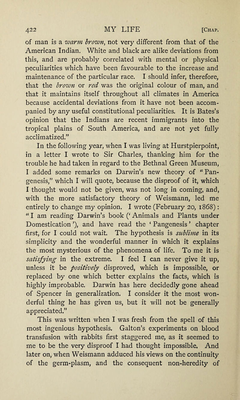 of man is a warm brown, not very different from that of the American Indian. White and black are alike deviations from this, and are probably correlated with mental or physical peculiarities which have been favourable to the increase and maintenance of the particular race. I should infer, therefore, that the brown or red was the original colour of man, and that it maintains itself throughout all climates in America because accidental deviations from it have not been accom¬ panied by any useful constitutional peculiarities. It is Bates’s opinion that the Indians are recent immigrants into the tropical plains of South America, and are not yet fully acclimatized.” In the following year, when I was living at Hurstpierpoint, in a letter I wrote to Sir Charles, thanking him for the trouble he had taken in regard to the Bethnal Green Museum, I added some remarks on Darwin’s new theory of “ Pan¬ genesis,” which I will quote, because the disproof of it, which I thought would not be given, was not long in coming, and, with the more satisfactory theory of Weismann, led me entirely to change my opinion. I wrote (February 20, 1868): “ I am reading Darwin’s book (‘ Animals and Plants under Domestication ’), and have read the ‘ Pangenesis ’ chapter first, for I could not wait. The hypothesis is sitblime in its simplicity and the wonderful manner in which it explains the most mysterious of the phenomena of life. To me it is satisfying in the extreme. I feel I can never give it up, unless it be positively disproved, which is impossible, or replaced by one which better explains the facts, which is highly improbable. Darwin has here decidedly gone ahead of Spencer in generalization. I consider it the most won¬ derful thing he has given us, but it will not be generally appreciated.” This was written when I was fresh from the spell of this most ingenious hypothesis. Galton’s experiments on blood transfusion with rabbits first staggered me, as it seemed to me to be the very disproof I had thought impossible. And later on, when Weismann adduced his views on the continuity of the germ-plasm, and the consequent non-heredity of