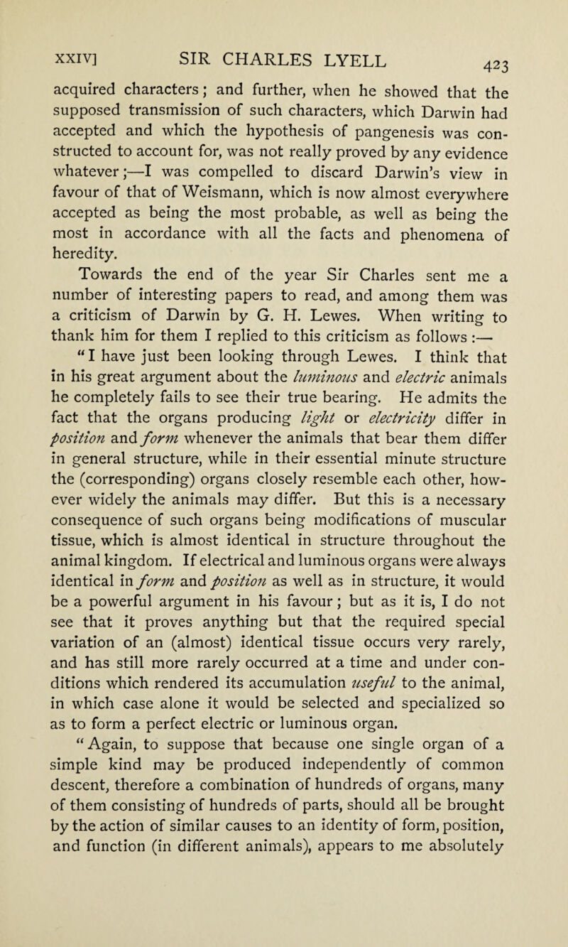 acquired characters; and further, when he showed that the supposed transmission of such characters, which Darwin had accepted and which the hypothesis of pangenesis was con¬ structed to account for, was not really proved by any evidence whatever;—I was compelled to discard Darwin’s view in favour of that of Weismann, which is now almost everywhere accepted as being the most probable, as well as being the most in accordance with all the facts and phenomena of heredity. Towards the end of the year Sir Charles sent me a number of interesting papers to read, and among them was a criticism of Darwin by G. H. Lewes. When writing to thank him for them I replied to this criticism as follows :— “I have just been looking through Lewes. I think that in his great argument about the luminous and electric animals he completely fails to see their true bearing. He admits the fact that the organs producing light or electricity differ in position and form whenever the animals that bear them differ in general structure, while in their essential minute structure the (corresponding) organs closely resemble each other, how¬ ever widely the animals may differ. But this is a necessary consequence of such organs being modifications of muscular tissue, which is almost identical in structure throughout the animal kingdom. If electrical and luminous organs were always identical in form and position as well as in structure, it would be a powerful argument in his favour; but as it is, I do not see that it proves anything but that the required special variation of an (almost) identical tissue occurs very rarely, and has still more rarely occurred at a time and under con¬ ditions which rendered its accumulation useful to the animal, in which case alone it would be selected and specialized so as to form a perfect electric or luminous organ. “Again, to suppose that because one single organ of a simple kind may be produced independently of common descent, therefore a combination of hundreds of organs, many of them consisting of hundreds of parts, should all be brought by the action of similar causes to an identity of form, position, and function (in different animals), appears to me absolutely