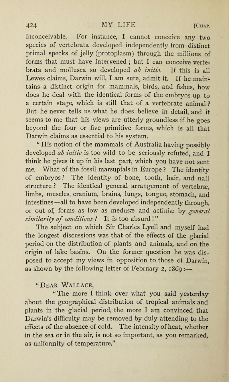 inconceivable. For instance, I cannot conceive any two species of vertebrata developed independently from distinct primal specks of jelly (protoplasm) through the millions of forms that must have intervened ; but I can conceive verte¬ brata and mollusca so developed ab initio. If this is all Lewes claims, Darwin will, I am sure, admit it. If he main¬ tains a distinct origin for mammals, birds, and fishes, how does he deal with the identical forms of the embryos up to a certain stage, which is still that of a vertebrate animal ? But he never tells us what he does believe in detail, and it seems to me that his views are utterly groundless if he goes beyond the four or five primitive forms, which is all that Darwin claims as essential to his system. “ His notion of the mammals of Australia having possibly developed ab initio is too wild to be seriously refuted, and I think he gives it up in his last part, which you have not sent me. What of the fossil marsupials in Europe ? The identity of embryos ? The identity of bone, tooth, hair, and nail structure ? The identical general arrangement of vertebrae, limbs, muscles, cranium, brains, lungs, tongue, stomach, and intestines—all to have been developed independently through, or out of, forms as low as medusae and actiniae by general similarity of conditions ! It is too absurd ! ” The subject on which Sir Charles Lyell and myself had the longest discussions was that of the effects of the glacial period on the distribution of plants and animals, and on the origin of lake basins. On the former question he was dis¬ posed to accept my views in opposition to those of Darwin, as shown by the following letter of February 2, 1869:— “Dear Wallace, “The more I think over what you said yesterday about the geographical distribution of tropical animals and plants in the glacial period, the more I am convinced that Darwin’s difficulty may be removed by duly attending to the effects of the absence of cold. The intensity of heat, whether in the sea or in the air, is not so important, as you remarked, as uniformity of temperature.”