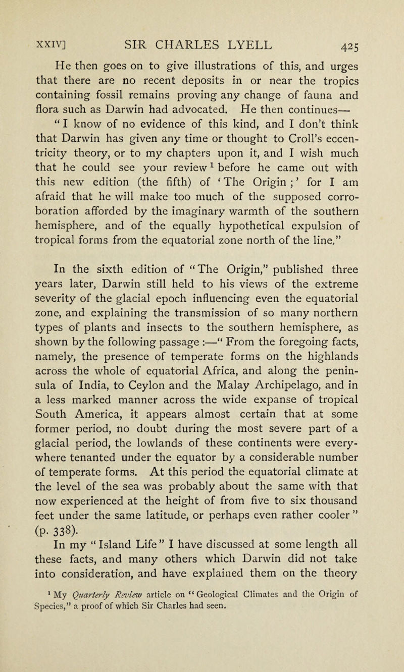 He then goes on to give illustrations of this, and urges that there are no recent deposits in or near the tropics containing fossil remains proving any change of fauna and flora such as Darwin had advocated. He then continues— “ I know of no evidence of this kind, and I don’t think that Darwin has given any time or thought to Croll’s eccen¬ tricity theory, or to my chapters upon it, and I wish much that he could see your review1 before he came out with this new edition (the fifth) of i The Origin ; ’ for I am afraid that he will make too much of the supposed corro¬ boration afforded by the imaginary warmth of the southern hemisphere, and of the equally hypothetical expulsion of tropical forms from the equatorial zone north of the line.” In the sixth edition of “The Origin,” published three years later, Darwin still held to his views of the extreme severity of the glacial epoch influencing even the equatorial zone, and explaining the transmission of so many northern types of plants and insects to the southern hemisphere, as shown by the following passage :—“ From the foregoing facts, namely, the presence of temperate forms on the highlands across the whole of equatorial Africa, and along the penin¬ sula of India, to Ceylon and the Malay Archipelago, and in a less marked manner across the wide expanse of tropical South America, it appears almost certain that at some former period, no doubt during the most severe part of a glacial period, the lowlands of these continents were every¬ where tenanted under the equator by a considerable number of temperate forms. At this period the equatorial climate at the level of the sea was probably about the same with that now experienced at the height of from five to six thousand feet under the same latitude, or perhaps even rather cooler ” (p- 338)- In my “ Island Life ” I have discussed at some length all these facts, and many others which Darwin did not take into consideration, and have explained them on the theory 1 My Quarterly Review article on “ Geological Climates and the Origin of Species,” a proof of which Sir Charles had seen.