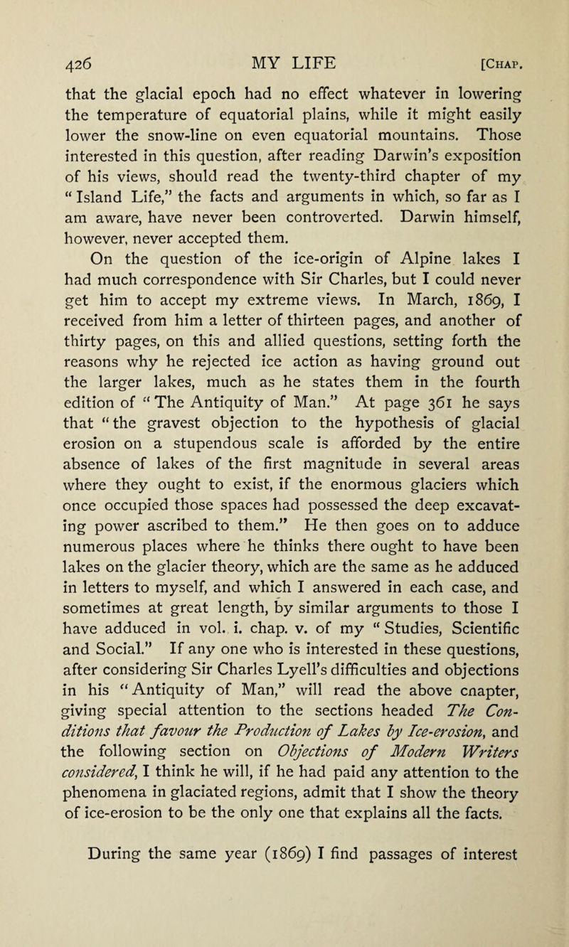 that the glacial epoch had no effect whatever in lowering the temperature of equatorial plains, while it might easily lower the snow-line on even equatorial mountains. Those interested in this question, after reading Darwin’s exposition of his views, should read the twenty-third chapter of my “ Island Life,” the facts and arguments in which, so far as I am aware, have never been controverted. Darwin himself, however, never accepted them. On the question of the ice-origin of Alpine lakes I had much correspondence with Sir Charles, but I could never get him to accept my extreme views. In March, 1869, I received from him a letter of thirteen pages, and another of thirty pages, on this and allied questions, setting forth the reasons why he rejected ice action as having ground out the larger lakes, much as he states them in the fourth edition of “ The Antiquity of Man.” At page 361 he says that “the gravest objection to the hypothesis of glacial erosion on a stupendous scale is afforded by the entire absence of lakes of the first magnitude in several areas where they ought to exist, if the enormous glaciers which once occupied those spaces had possessed the deep excavat¬ ing power ascribed to them.” He then goes on to adduce numerous places where he thinks there ought to have been lakes on the glacier theory, which are the same as he adduced in letters to myself, and which I answered in each case, and sometimes at great length, by similar arguments to those I have adduced in vol. i. chap. v. of my “ Studies, Scientific and Social.” If any one who is interested in these questions, after considering Sir Charles Lyell’s difficulties and objections in his “ Antiquity of Man,” will read the above cnapter, giving special attention to the sections headed The Con¬ ditions that favour the Production of Lakes by Ice-erosion, and the following section on Objections of Modern Writers considered’ I think he will, if he had paid any attention to the phenomena in glaciated regions, admit that I show the theory of ice-erosion to be the only one that explains all the facts. During the same year (1869) I find passages of interest
