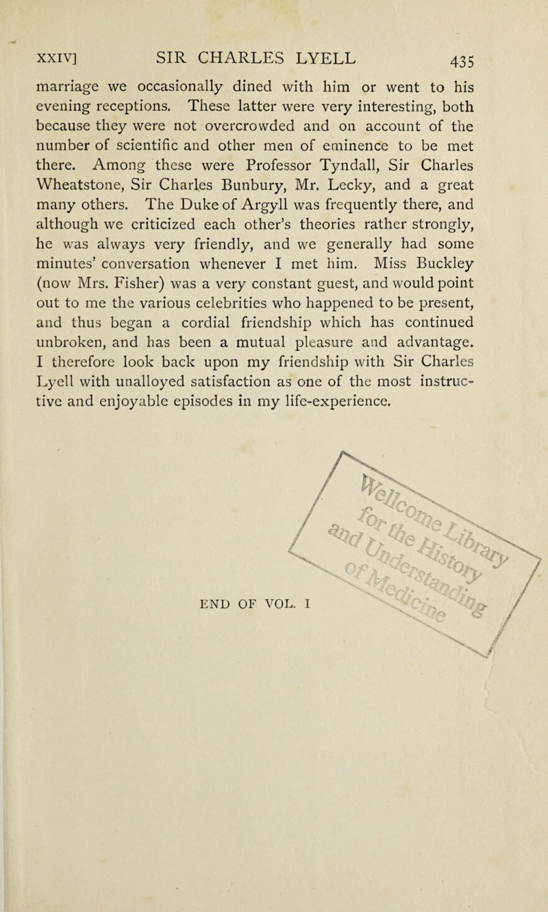 y marriage we occasionally dined with him or went to his evening receptions. These latter were very interesting, both because they were not overcrowded and on account of the number of scientific and other men of eminence to be met there. Among these were Professor Tyndall, Sir Charles Wheatstone, Sir Charles Bunbury, Mr. Lecky, and a great many others. The Duke of Argyll was frequently there, and although we criticized each other’s theories rather strongly, he was always very friendly, and we generally had some minutes’ conversation whenever I met him. Miss Buckley (now Mrs. Fisher) was a very constant guest, and would point out to me the various celebrities who happened to be present, and thus began a cordial friendship which has continued unbroken, and has been a mutual pleasure and advantage. I therefore look back upon my friendship with Sir Charles Lyell with unalloyed satisfaction as one of the most instruc¬ tive and enjoyable episodes in my life-experience. END OF VOL. I