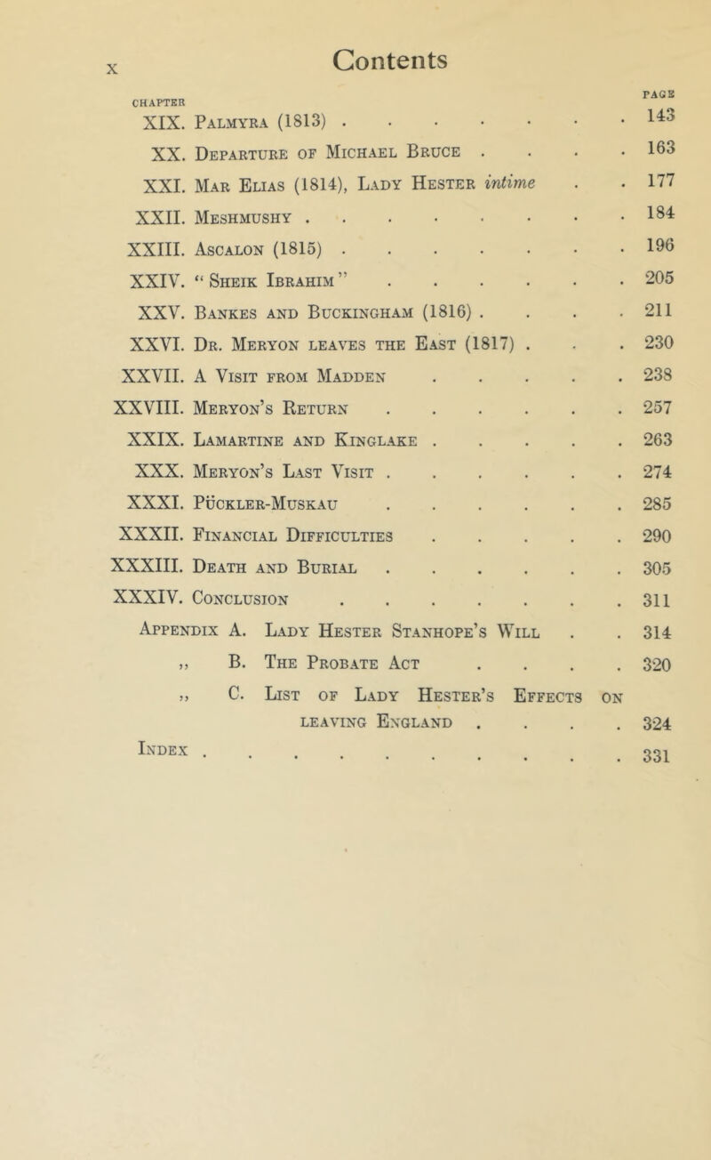 x; Contents PAGB CHAPTER XIX. Palmyra (1813) XX. Departure of Michael Bruce . . . .163 XXI. Mar Elias (1814), Lady Hester intime . . 177 XXII. Meshmushy XXIII. Ascalon (1815) 196 XXIV. “ Sheik Ibrahim ”...... 205 XXV. Bankes and Buckingham (1816). . . . 211 XXVI. Dr. Meryon leaves the East (1817) . . . 230 XXVII. A Visit from Madden 238 XXVIII. Meryon’s Return ...... 257 XXIX. Lamartine and Kinglake ..... 263 XXX. Meryon’s Last Visit . . . . . .274 XXXI. Puckler-Muskau ...... 285 XXXII. Financial Difficulties ..... 290 XXXIII. Death and Burial ...... 305 XXXIV. Conclusion .311 Appendix A. Lady Hester Stanhope’s Will . . 314 ,, B. The Probate Act .... 320 ,, C. List of Lady Hester’s Effects on LEAVING England .... 324 Index