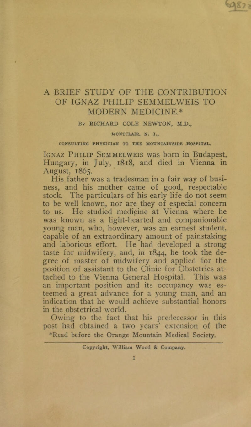 A BRIEF STUDY OF THE CONTRIBUTION OF IGNAZ PHILIP SEMMELWEIS TO MODERN MEDICINE* By RICHARD COLE NEWTON. M.D., MONTCLAIR. N. J., CONSULTING PHYSICIAN TO THE MOUNTAINSIDE HOSPITAL. Ignaz Philip Semmelweis was born in Budapest, Hungary, in July, i8i8, and died in Vienna in August, 1865. His father was a tradesman in a fair way of busi- ness, and his mother came of good, respectable stock. The particulars of his early life do not seem to be well known, nor are they of especial concern to us. He studied medicine at Vienna where he was known as a light-hearted and companionable young man, who, however, was an earnest student, capable of an extraordinary amount of painstaking and laborious effort. He had developed a strong taste for midwifery, and, in 1844, he took the de- gree of master of midwifery and applied for the position of assistant to the Clinic for Obstetrics at- tached to the Vienna General Hospital. This was an important position and its occupancy was es- teemed a great advance for a young man, and an indication that he would achieve substantial honors in the obstetrical world. Owing to the fact that his predecessor in this post had obtained a two years’ extension of the ♦Read before the Orange Mountain Medical Society. Copyright, William Wood & Company.