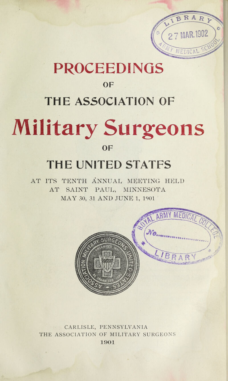 PROCEEDINGS OF THE ASSOCIATION OF Military Surgeons OF THE UNITED STATES AT ITS TENTH A.NNUAL MEETING HELD AT SAINT PAUL, MINNESOTA MAY 30, 31 AND JUNE 1, 1901 CARLISLE, PENNSYLVANIA THE ASSOCIATION OF MILITARY SURGEONS 1901