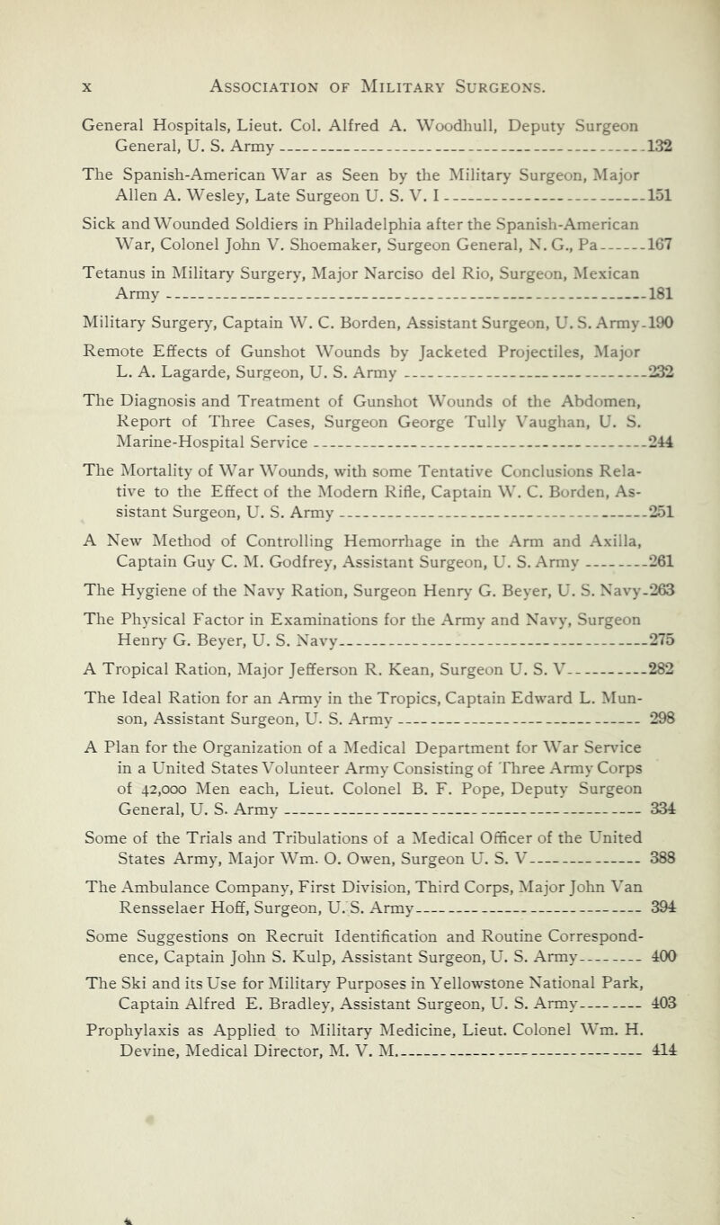 General Hospitals, Lieut. Col. Alfred A. Woodhull, Deputy Surgeon General, U. S. Army The Spanish-American War as Seen by the Military Surgeon, Major Allen A. Wesley, Late Surgeon U. S. V. I Sick and Wounded Soldiers in Philadelphia after the Spanish-American War, Colonel John V. Shoemaker, Surgeon General, X. G., Pa Tetanus in Military Surgery, Major Narciso del Rio, Surgeon, Mexican Army Military Surger}% Captain W. C. Borden, Assistant Surgeon, U. S. Army- Remote Effects of Gunshot Wounds by Jacketed Projectiles, Major L. A. Lagarde, Surgeon, U. S. Army The Diagnosis and Treatment of Gunshot Wounds of the Abdomen, Report of Three Cases, Surgeon George Tully Vaughan, U. S. Marine-Hospital Service The Mortality of War Wounds, with some Tentative Conclusions Rela- tive to the Effect of the Alodern Rifle, Captain W. C. Borden, As- sistant Surgeon, U. S. Army A New Metliod of Controlling Hemorrhage in the Arm and Axilla, Captain Guy C. M. Godfrey, Assistant Surgeon, U. S. Army The Hygiene of the Navy Ration, Surgeon Henr>' G. Beyer, U. S. Navy. The Physical Factor in Examinations for the Army and Navy, Surgeon Henry' G. Beyer, U. S. Navy A Tropical Ration, Major Jefferson R. Kean, Surgeon U. S. V The Ideal Ration for an Army in tlie Tropics, Captain Edward L. Mun- son, Assistant Surgeon, U. S. Army' A Plan for the Organization of a Medical Department for War Service in a United States Volunteer Army Consisting of Three Army Corps of 42,000 Men each, Lieut. Colonel B. F. Pope, Deputy Surgeon General, U. S. Army Some of the Trials and Tribulations of a Medical Officer of the L^nited States Army, Major Wm. O. Owen, Surgeon U. S. V The Ambulance Company, First Division, Third Corps, Major John Van Rensselaer Hoff, Surgeon, U. S. Army Some Suggestions on Recruit Identification and Routine Correspond- ence, Captain John S. Kulp, Assistant Surgeon, U. S. Army The Ski and its Use for ^Military Purposes in Yellowstone National Park, Captain Alfred E. Bradley, Assistant Surgeon, U. S. Army' Prophylaxis as Applied to Military Medicine, Lieut. Colonel Wm. H. Devine, Medical Director, hi. V. M 132 151 167 .181 .190 .232 .214 .251 .261 .263 .275 .282 298 334 388 394 400 403 414