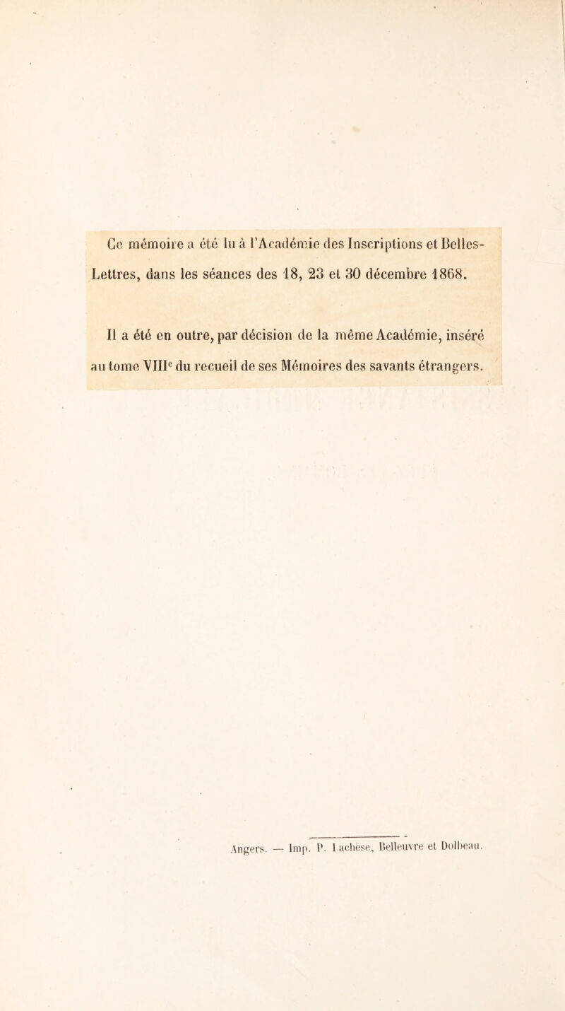 Ce mémoire a été lu à l’Académie des Inscriptions et Belles- Lettres, dans les séances des 18, 23 et 30 décembre 1868. Il a été en outre, par décision de la même Académie, inséré au tome VIIB du recueil de ses Mémoires des savants étrangers. Angers. — lmp. P. lacliëse, Belleuvre el Dolbean.