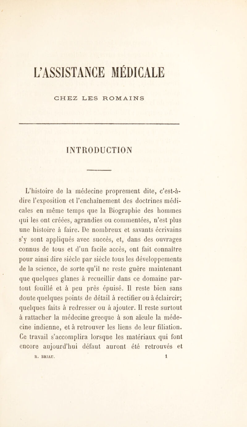 L’ASSISTANCE MÉDICALE CHEZ LES ROMAINS INTRODUCTION L’histoire de la médecine proprement dite, c’est-à- dire l’exposition et l’enchaînement des doctrines médi- cales en même temps que la Biographie des hommes qui les ont créées, agrandies ou commentées, n’est plus une histoire à faire. De nombreux et savants écrivains s’y sont appliqués avec succès, et, dans des ouvrages connus de tous et d’un facile accès, ont fait connaître pour ainsi dire siècle par siècle tous les développements de la science, de sorte qu’il ne reste guère maintenant que quelques glanes à recueillir dans ce domaine par- tout fouillé et à peu près épuisé. Il reste bien sans doute quelques points de détail à rectifier ou à éclaircir; quelques faits à redresser ou à ajouter. Il reste surtout à rattacher la médecine grecque à son aïeule la méde- cine indienne, et à retrouver les liens de leur filiation. Ce travail s’accomplira lorsque les matériaux qui font encore aujourd’hui défaut auront été retrouvés et