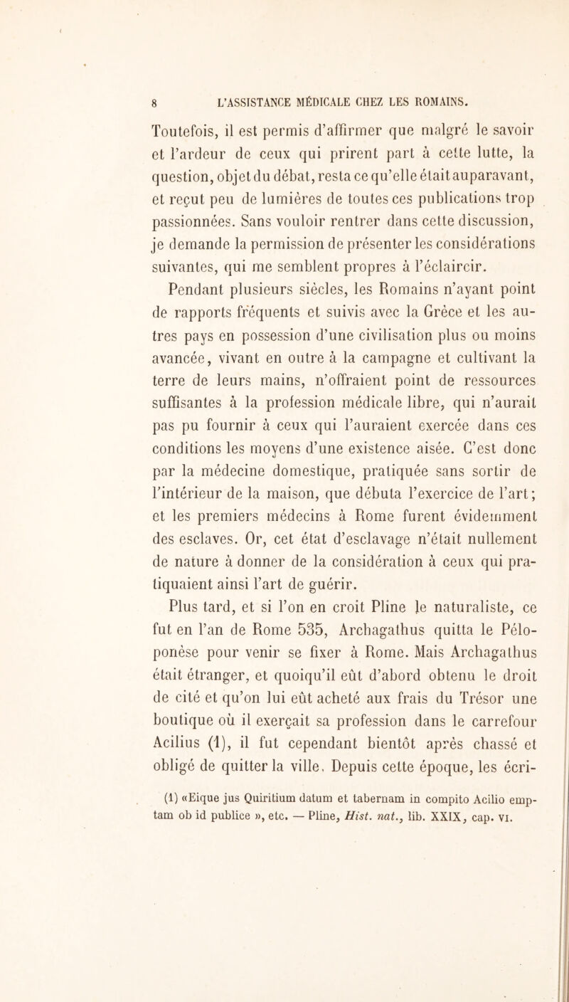 Toutefois, il est permis d’affirmer que malgré le savoir et l’ardeur de ceux qui prirent part à cette lutte, la question, objet du débat, resta ce qu’elle étaitauparavant, et reçut peu de lumières de toutes ces publications trop passionnées. Sans vouloir rentrer dans cette discussion, je demande la permission de présenter les considérations suivantes, qui me semblent propres à l’éclaircir. Pendant plusieurs siècles, les Romains n’ayant point de rapports frequents et suivis avec la Grèce et les au- tres pays en possession d’une civilisation plus ou moins avancée, vivant en outre à la campagne et cultivant la terre de leurs mains, n’offraient point de ressources suffisantes à la profession médicale libre, qui n’aurait pas pu fournir à ceux qui l’auraient exercée dans ces conditions les moyens d’une existence aisée. C’est donc par la médecine domestique, pratiquée sans sortir de l’intérieur de la maison, que débuta l’exercice de l’art; et les premiers médecins à Rome furent évidemment des esclaves. Or, cet état d’esclavaQ;e n’était nullement de nature à donner de la considération à ceux qui pra- tiquaient ainsi l’art de guérir. Plus tard, et si l’on en croit Pline le naturaliste, ce fut en l’an de Rome 535, Arcbagathus quitta le Pélo- ponèse pour venir se fixer à Rome. Mais Arcbagathus était étranger, et quoiqu’il eût d’abord obtenu le droit de cité et qu’on lui eût acheté aux frais du Trésor une boutique où il exerçait sa profession dans le carrefour Acilius (i), il fut cependant bientôt après chassé et obligé de quitter la ville, Depuis cette époque, les écri- (1) «Eique jus Quiritium datum et tabernam in compito Acilio emp- tam ob id publiée », etc. — Pline, Hist. nat., lib. XXIX, cap. vi.