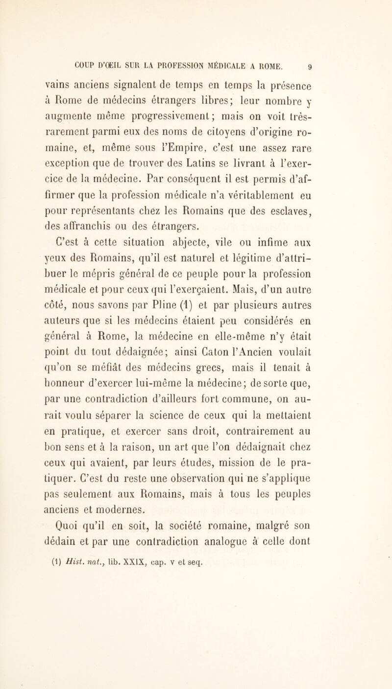 vains anciens signalent de temps en temps la présence à Rome de médecins étrangers libres; leur nombre y augmente même progressivement ; mais on voit très- rarement parmi eux des noms de citoyens d’origine ro- maine, et, même sous l’Empire, c’est une assez rare exception que de trouver des Latins se livrant à l’exer- cice de la médecine. Par conséquent il est permis d’af- firmer que la profession médicale n’a véritablement eu pour représentants chez les Romains que des esclaves, des affranchis ou des étrangers. C’est à cette situation abjecte, vile ou infime aux yeux des Romains, qu’il est naturel et légitime d’attri- buer le mépris général de ce peuple pour la profession médicale et pour ceux qui l’exerçaient. Mais, d’un autre côté, nous savons par Pline (1) et par plusieurs autres auteurs que si les médecins étaient peu considérés en général à Rome, la médecine en elle-même n’y était point du tout dédaignée; ainsi Caton l’Ancien voulait qu’on se méfiât des médecins grecs, mais il tenait à honneur d’exercer lui-même la médecine; de sorte que, par une contradiction d’ailleurs fort commune, on au- rait voulu séparer la science de ceux qui la mettaient en pratique, et exercer sans droit, contrairement au bon sens et à la raison, un art que l’on dédaignait chez ceux qui avaient, par leurs études, mission de le pra- tiquer. C’est du reste une observation qui ne s’applique pas seulement aux Romains, mais à tous les peuples anciens et modernes. Quoi qu’il en soit, la société romaine, malgré son dédain et par une contradiction analogue à celle dont (I) Hist. nat., lib. XXIX, cap. v et seq.