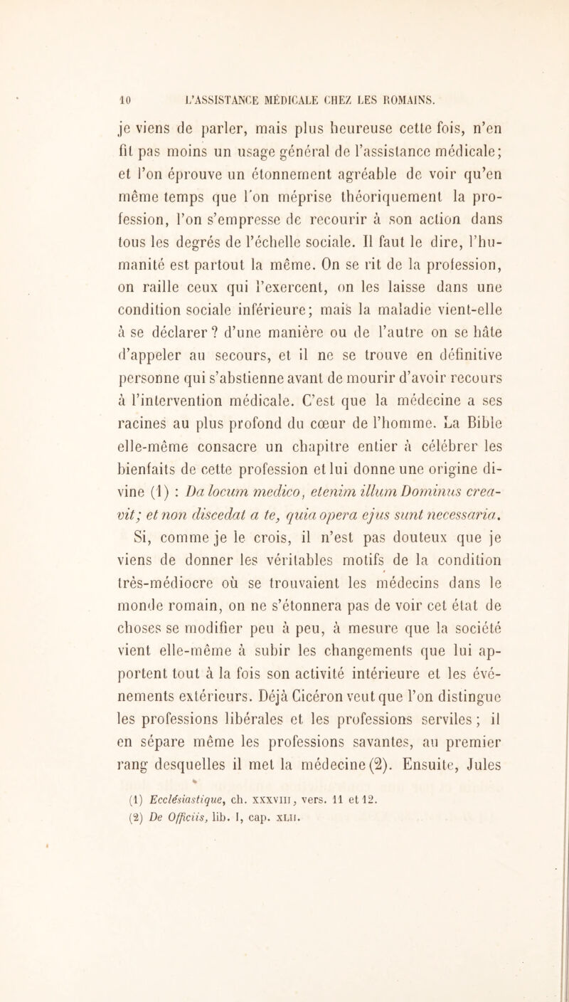 je viens de parler, mais plus heureuse celte fois, n’en fil pas moins un usage général de l’assistance médicale; et l’on éprouve un étonnement agréable de voir qu’en même temps que Ton méprise théoriquement la pro- fession, l’on s’empresse de recourir à son action dans tous les degrés de l’échelle sociale. Il faut le dire, l’hu- manité est partout la même. On se rit de la profession, on raille ceux qui l’exercent, on les laisse dans une condition sociale inférieure; mais la maladie vient-elle à se déclarer ? d’une manière ou de l’autre on se hâte d’appeler au secours, et il ne se trouve en définitive personne qui s’abstienne avant de mourir d’avoir recours à l’intervention médicale. C’est que la médecine a ses racines au plus profond du cœur de l’homme. La Bible elle-même consacre un chapitre entier à célébrer les bienfaits de cette profession et lui donne une origine di- vine (I) : Da locum medico, etenim ilium Dominus crea- vit; et non discedat a te, quia opéra ejus sunt necessarm. Si, comme je le crois, il n’est pas douteux que je viens de donner les véritables motifs de la condition t très-médiocre où se trouvaient les médecins dans le monde romain, on ne s’étonnera pas de voir cet état de choses se modifier peu à peu, à mesure que la société vient elle-même à subir les changements que lui ap- portent tout à la fois son activité intérieure et les évé- nements extérieurs. Déjà Cicéron veut que l’on distingue les professions libérales et les professions serviles ; il en sépare même les professions savantes, au premier rang desquelles il met la médecine (2). Ensuite, Jules (1) Ecclésiastique^ ch. xxxviii, vers. 11 et 12. (2) De Officiis, lib. I, cap. xLii.