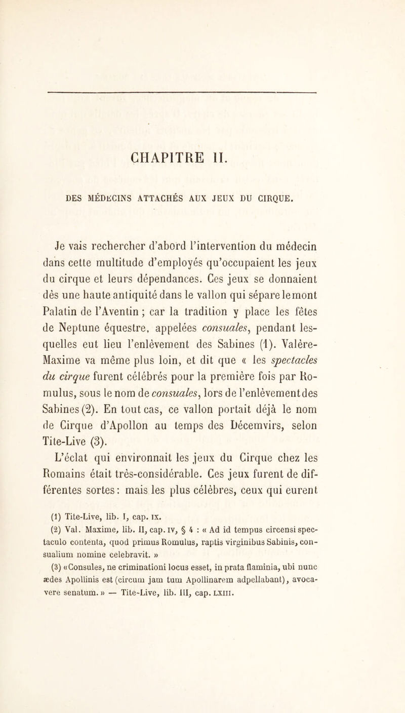 DES MÉDECINS ATTACHÉS AUX JEUX DU CIRQUE. Je vais rechercher d’abord l’intervention du médecin dans cette multitude d’employés qu’occupaient les jeux du cirque et leurs dépendances. Ces jeux se donnaient dès une haute antiquité dans le vallon qui sépare lemont Palatin de l’Aventin ; car la tradition y place les fêtes de Neptune équestre, appelées consuales^ pendant les- quelles eut lieu l’enlèvement des Sabines (1). Valère- Maxime va même plus loin, et dit que « les spectacles du cirque furent célébrés pour la première fois par Ho- mulus, sous le nom de consuales^ lors de l’enlèvement des Sabines (2). En tout cas, ce vallon portait déjà le nom de Cirque d’Apollon au temps des Décemvirs, selon Tite-Live (3). L’éclat qui environnait les jeux du Cirque chez les Romains était très-considérable. Ces jeux furent de dif- férentes sortes: mais les plus célèbres, ceux qui eurent (1) Tite-Live, lib. I, cap. ix. (2) Val. Maxime, lib. II, cap. iv, § 4 : « Ad id tempus circensi spec- taculo contenta, quod primus Romulus, raptis virginibus Sabinis, con- sualium nomine celebravit. » (3) «Consules, ne criminationi locus esset, in prata üaminia, ubi nunc ædes Apollinis est (circum jam tum Apollinarem adpellabant), avoca- vere senatum. » — Tite-Live, lib. III, cap. LXiii.