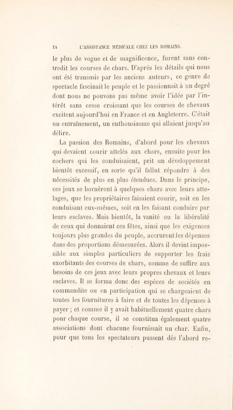 le plus de vogue et de magnificence, furent sans con- tredit les courses de chars. D’après les détails qui nous ont été transmis par les anciens auteurs, ce genre de spectacle fascinait le peuple et le passionnait à un degré dont nous ne pouvons pas même avoir l’idée par l’in- térêt sans cesse croissant que les courses de chevaux excitent aujourd’hui en France et en Angleterre. C’était un entraînement, un enthousiasme qui allaient jusqu’au délire. La passion des Romains, d’abord pour les chevaux qui devaient courir attelés aux chars, ensuite pour les cochers qui les conduisaient, prit un développement bientôt excessif, en sorte qu’il fallut répondre à des nécessités de plus en plus étendues. Dans le principe, ces jeux se bornèrent à quelques chars avec leurs atte- lages, que les propriétaires faisaient courir, soit en les conduisant eux-mêmes, soit en les faisant conduire par leurs esclaves. Mais bientôt, la vanité ou la libéralité de ceux qui donnaient ces fêtes, ainsi que les exigences toujours plus grandes du peuple, accrurent les dépenses dans des proportions démesurées. Alors il devint impos- sible aux simples particuliers de supporter les frais exorbitants des courses de chars, comme de suffire aux besoins de ces jeux avec leurs propres chevaux et leurs esclaves. 11 se forma donc des espèces de sociétés en commandite ou en participation qui se chargeaient de toutes les fournitures à faire et de toutes les dépenses à payer ; et comme il y avait habituellement quatre chars pour chaque course, il se constitua également quatre associations dont chacune fournissait un char. Enfin, pour que tous les spectateurs pussent dès l’abord re-