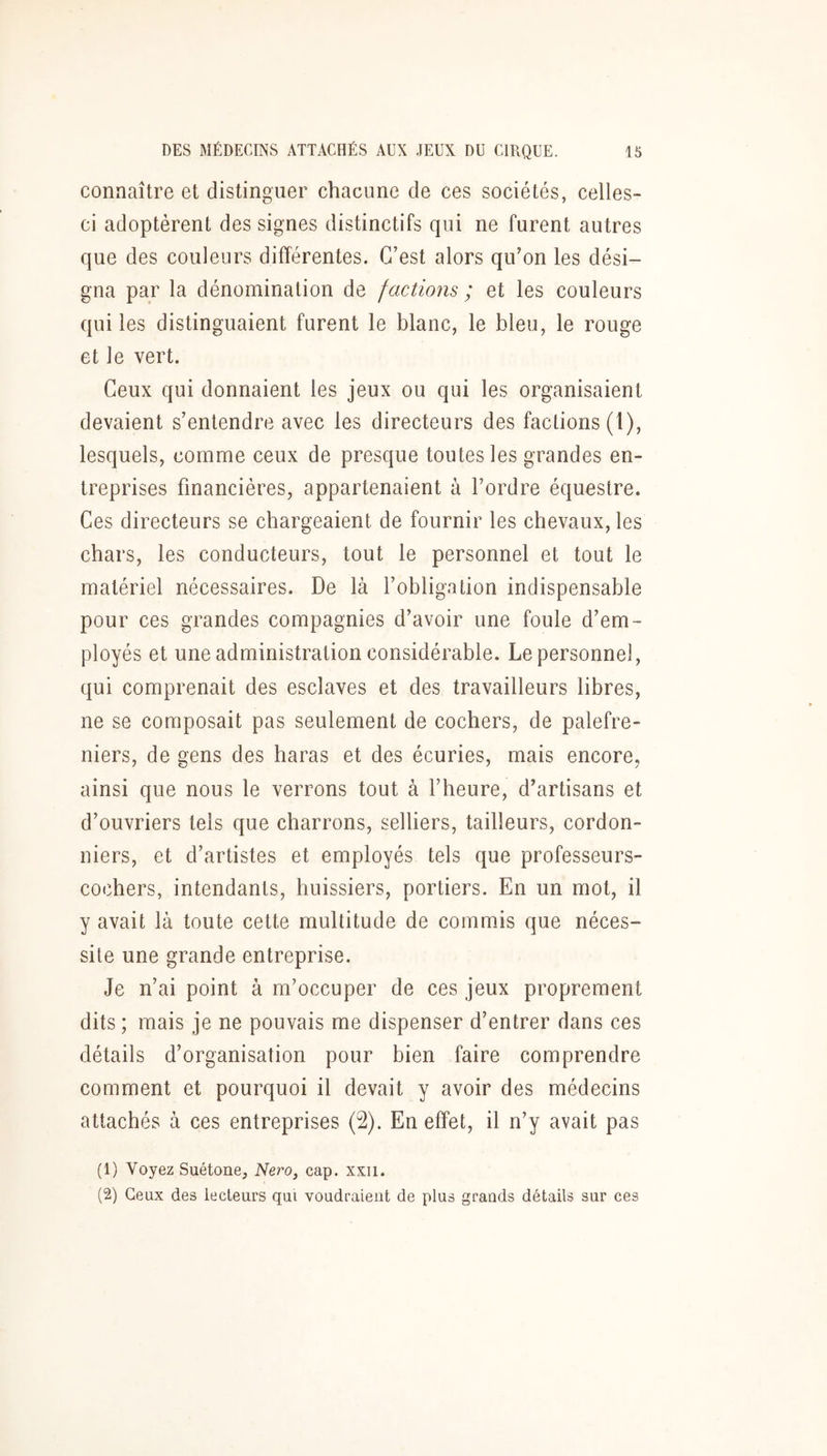 connaître et distinguer chacune de ces sociétés, celles- ci adoptèrent des signes distinctifs qui ne furent autres que des couleurs différentes. C’est alors qu’on les dési- gna par la dénomination de factions ; et les couleurs qui les distinguaient furent le blanc, le bleu, le rouge et le vert. Ceux qui donnaient les jeux ou qui les organisaient devaient s’entendre avec les directeurs des factions (I), lesquels, comme ceux de presque toutes les grandes en- treprises financières, appartenaient à l’ordre équestre. Ces directeurs se chargeaient de fournir les chevaux, les chars, les conducteurs, tout le personnel et tout le matériel nécessaires. De là l’obligation indispensable pour ces grandes compagnies d’avoir une foule d’em- ployés et une administration considérable. Le personnel, qui comprenait des esclaves et des travailleurs libres, ne se composait pas seulement de cochers, de palefre- niers, de gens des haras et des écuries, mais encore, ainsi que nous le verrons tout à l’heure, d’artisans et d’ouvriers tels que charrons, selliers, tailleurs, cordon- niers, et d’artistes et employés tels que professeurs- cochers, intendants, huissiers, portiers. En un mot, il y avait là toute cette multitude de commis que néces- site une grande entreprise. Je n’ai point à m’occuper de ces jeux proprement dits ; mais je ne pouvais me dispenser d’entrer dans ces détails d’organisation pour bien faire comprendre comment et pourquoi il devait y avoir des médecins attachés à ces entreprises (2). En effet, il n’y avait pas (1) Voyez Suétone, iVero, cap. xxii. (2) Ceux des lecteurs qui voudraient de plus grands détails sur ces