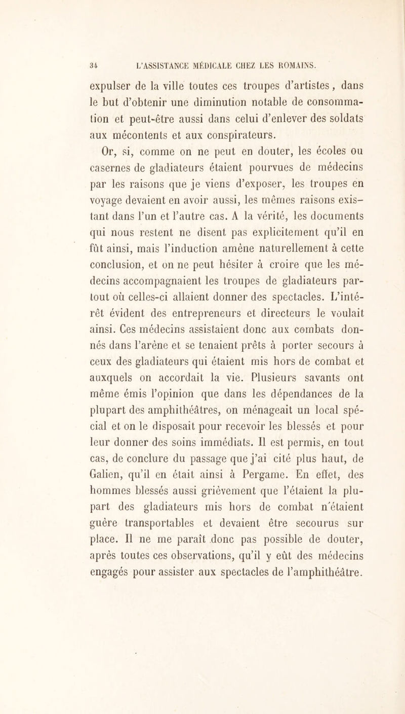 expulser de la ville toutes ces troupes d’artistes, dans le but d’obtenir une diminution notable de consomma- tion et peut-être aussi dans celui d’enlever des soldats aux mécontents et aux conspirateurs. Or, si, comme on ne peut en douter, les écoles ou casernes de gladiateurs étaient pourvues de médecins par les raisons que je viens d’exposer, les troupes en voyage devaient en avoir aussi, les mêmes raisons exis- tant dans l’un et l’autre cas. A la vérité, les documents qui nous restent ne disent pas explicitement qu’il en fût ainsi, mais l’induction amène naturellement à cette conclusion, et on ne peut hésiter à croire que les mé- decins accompagnaient les troupes de gladiateurs par- tout où celles-ci allaient donner des spectacles. L’inté- rêt évident des entrepreneurs et directeurs le voulait ainsi. Ces médecins assistaient donc aux combats don- nés dans l’arène et se tenaient prêts à porter secours à ceux des gladiateurs qui étaient mis hors de combat et auxquels on accordait la vie. Plusieurs savants ont même émis l’opinion que dans les dépendances de la plupart des amphithéâtres, on ménageait un local spé- cial et on le disposait pour recevoir les blessés et pour leur donner des soins immédiats. Il est permis, en tout cas, de conclure du passage que j’ai cité plus haut, de Galien, qu’il en était ainsi à Pergame. En efïet, des hommes blessés aussi grièvement que l’étaient la plu- part des gladiateurs mis hors de combat n'étaient guère transportables et devaient être secourus sur place. Il ne me paraît donc pas possible de douter, après toutes ces observations, qu’il y eût des médecins engagés pour assister aux spectacles de l’amphithéâtre.