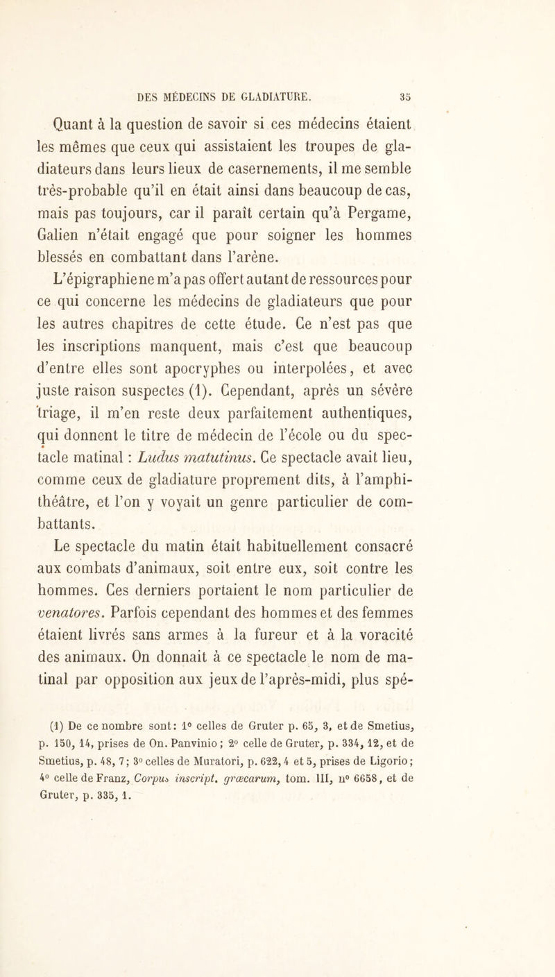 Quant à la question de savoir si ces médecins étaient les mêmes que ceux qui assistaient les troupes de gla- diateurs dans leurs lieux de casernements, il me semble très-probable qu’il en était ainsi dans beaucoup de cas, mais pas toujours, car il paraît certain qu’à Pergame, Galien n’était engagé que pour soigner les hommes blessés en combattant dans l’arène. L’épigraphiene m’a pas offert autant de ressources pour ce qui concerne les médecins de gladiateurs que pour les autres chapitres de cette étude. Ce n’est pas que les inscriptions manquent, mais c’est que beaucoup d’entre elles sont apocryphes ou interpolées, et avec juste raison suspectes (1). Cependant, après un sévère ïriage, il m’en reste deux parfaitement authentiques, qui donnent le titre de médecin de l’école ou du spec- tacle matinal : Ludus matutmus. Ce spectacle avait lieu, comme ceux de gladiature proprement dits, à l’amphi- théâtre, et l’on y voyait un genre particulier de com- battants. Le spectacle du matin était habituellement consacré aux combats d’animaux, soit entre eux, soit contre les hommes. Ces derniers portaient le nom particulier de venatores. Parfois cependant des hommes et des femmes étaient livrés sans armes à la fureur et à la voracité des animaux. On donnait à ce spectacle le nom de ma- tinal par opposition aux jeux de l’après-midi, plus spé- (1) De ce nombre sont: celles de Gruter p. 65, 3, et de Smetius, p. 150, 14, prises de On. Panvinio ; celle de Gruter, p. 334, 12, et de Smetius, p. 48, 7 ; 3° celles de Muratori, p. 622,4 et 5, prises de Ligorio ; 40 celle de Franz, Corpus inscript, grœcarunij tom. III, n° 6658, et de Gruter, p. 335, 1.