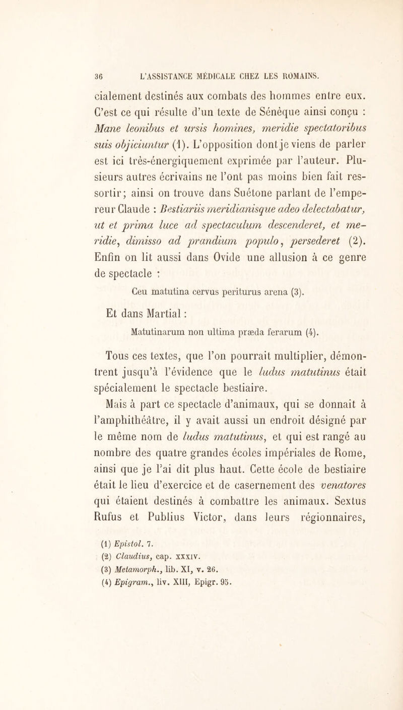 cialement destinés aux combats des hommes entre eux. C’est ce qui résulte d’un texte de Sénèque ainsi conçu : Mane leonibus et ursis hommes, meridie spectatoribus suis objiciuntur (1). L’opposition dont je viens de parler est ici très-énergiquement exprimée par l’auteur. Plu- sieurs autres écrivains ne l’ont pas moins bien fait res- sortir; ainsi on trouve dans Suétone parlant de l’empe- reur Claude : Bestiariis meridianisque adeo delectabatur, ut et prima luce ad spectaculum descenderet, et me- ridie ^ dimisso ad prandium populo^ persederet (2). Enfin on lit aussi dans Ovide une allusion à ce genre de spectacle : Ceu matutina cervus periturus arena (3). Et dans Martial : Matutinarum non ultima præda ferarum (4). Tous ces textes, que l’on pourrait multiplier, démon- trent jusqu’à l’évidence que le ludus matutinus était spécialement le spectacle bestiaire. Mais à part ce spectacle d’animaux, qui se donnait à l’amphithéâtre, il y avait aussi un endroit désigné par le même nom de ludus matutinus, et qui est rangé au nombre des quatre grandes écoles impériales de Rome, ainsi que je Fai dit plus haut. Cette école de bestiaire était le lieu d’exercice et de casernement des venatores qui étaient destinés à combattre les animaux. Sextus Rufus et Publius Victor, dans leurs régionnaires. (1) Epistol. 1. (2) Claudius, cap. xxxiv. (3) Metamorph., ILb. XI, v. 26. (4) Epigram., liv. XIII, Epigr. 95.