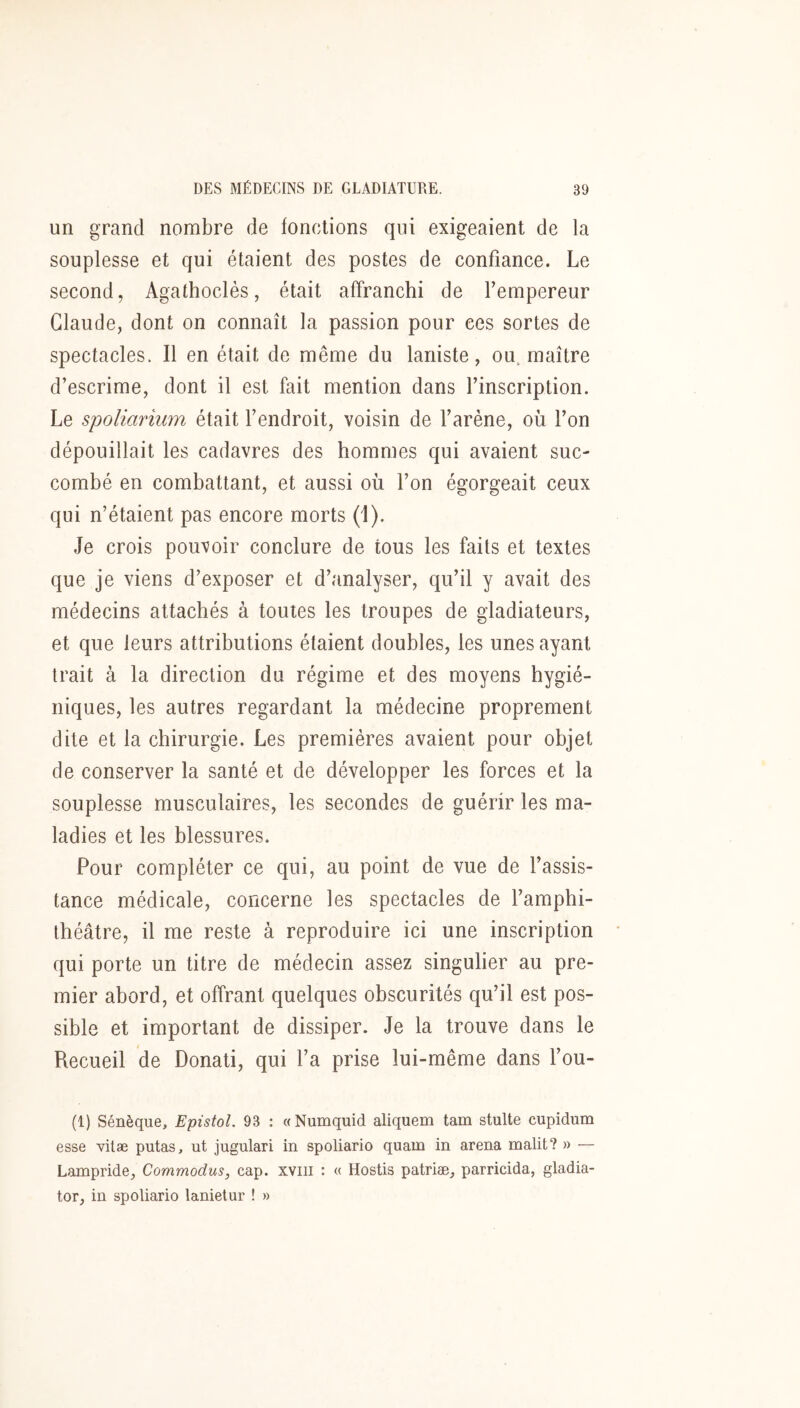 un grand nombre de fonctions qui exigeaient de la souplesse et qui étaient des postes de confiance. Le second, Agathoclès, était affranchi de Fempereur Claude, dont on connaît la passion pour ces sortes de spectacles. Il en était de même du laniste, ou, maître d’escrime, dont il est fait mention dans l’inscription. Le spoliarium était l’endroit, voisin de l’arène, où l’on dépouillait les cadavres des hommes qui avaient suc- combé en combattant, et aussi où l’on égorgeait ceux qui n’étaient pas encore morts (1). Je crois pouvoir conclure de tous les faits et textes que je viens d’exposer et d’analyser, qu’il y avait des médecins attachés à toutes les troupes de gladiateurs, et que leurs attributions étaient doubles, les unes ayant trait à la direction du régime et des moyens hygié- niques, les autres regardant la médecine proprement dite et la chirurgie. Les premières avaient pour objet de conserver la santé et de développer les forces et la souplesse musculaires, les secondes de guérir les ma- ladies et les blessures. Pour compléter ce qui, au point de vue de l’assis- tance médicale, concerne les spectacles de l’amphi- théâtre, il me reste à reproduire ici une inscription qui porte un titre de médecin assez singulier au pre- mier abord, et offrant quelques obscurités qu’il est pos- sible et important de dissiper. Je la trouve dans le Recueil de Donati, qui l’a prise lui-même dans l’ou- (1) Sénèque, Epistol. 93 : «Numquid aliquem tam stulte cupidum esse vitæ putas, ut jugulari in spoliario quam in arena malit? » — Lampride, Commodus, cap. xviii : « Hostis patriæ, parricida, gladia- tor, in spoliario lanielur ! »