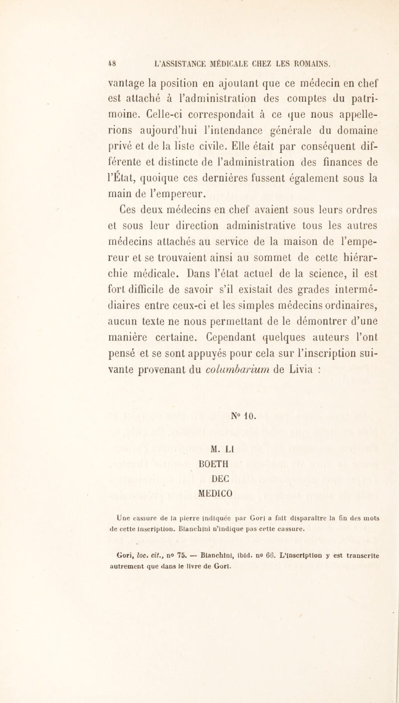 vantage la position en ajoutant que ce médecin en chef est attaché à radministralion des comptes du patri- moine. Celle-ci correspondait à ce que nous appelle- rions aujourd’hui Tintendance générale du domaine privé et de la liste civile. Elle était par conséquent dif- férente et distincte de l’administration des finances de l’Etat, quoique ces dernières fussent également sous la main de l’empereur. Ces deux médecins en chef avaient sous leurs ordres et sous leur direction administrative tous les autres médecins attachés au service de la maison de l’empe- reur et se trouvaient ainsi au sommet de cette hiérar- chie médicale. Dans l’état actuel de la science, il est fort difficile de savoir s’il existait des grades intermé- diaires entre ceux-ci et les simples médecins ordinaires, aucun texte ne nous permettant de le démontrer d’une manière certaine. Cependant quelques auteurs l’ont pensé et se sont appuyés pour cela sur l’inscription sui- vante provenant du columbarium de Livia : 10. M. LI BOETH DEC MEDICO Une cassure de la pierre indiquée par Gori a fait disparaître la fin des mots de cette inscription. Blanchini n’indique pas cette cassure. Gori, loc. cit., n» 75. — Bianchini, ibid. no 60. L’inscription y est transcrite autrement que dans le livre de Gori.