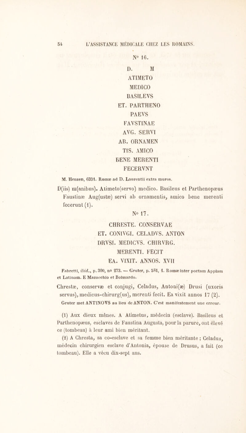 N“ 16. D. M ATIMETO MEDICO BASILEVS ET. PARTHENO PAEVS FAVSTINAE AVG. SERVI AB. ORNAMEN TIS. AMICO BENE MERENTI FECERVNT M. Henzen, 6331. Romæ ad D. Laurentii extra muros. ü(iis) m(anibus). Atimeto(servo) medico. Basileus et Parthenopæus Faustinæ Aug(ustæ) servi ab ornamentis_, amico bene merenti fecerunt (I). No 17. CHRESTE. CONSERVAE ET. CONIVGI. GELADVS. ANTON DRVSI. MEDIGVS. CHIRVRG. MERENTI. FECIT EA. VIXIT. ANNOS. XVII Fabretti, ibid,^ p.30O, no 273. •— Gruter, p. 581, 1. Romæ inter portam Appiam et Latlnam. E Mazocchio et Boissardo. Ghrestæ, conservæ et conjugi, Celadus, Antoüi(æ) Drusi (uxoris servus), medicus-chirurg(us)_, merenti fecit. Ea vixit annos 17 (2). Gruter met ANTINOVS au lieu de ANTON. C’est manifestement une erreur. (1) Aux dieux mânes. A Atimetus, médecin (esclave). Basileus et Parthenopæus, esclaves de Faustina Augusta, pour la parure, ont élevé ce (tombeau) à leur ami bien méritant. (2) A Ghresta, sa co-esclave et sa femme bien méritante ; Geladus, médecin chirurgien esclave d’Antonia, épouse de Drusus, a fait (ce tombeau). Elle a vécu dix-sept ans.