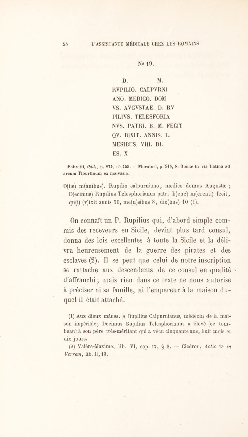 No 19. D. M. RVPILIO. GALPVRNl ANO. MEDICO. DOM VS. AVGVSTAE. D. RV PILIVS. TELESFORIA NVS. PATRI. B. M. FECIT QV. BÏXIT. ANNIS. L. MESIBUS. VIII. DI. ES. X Fabrettl, ibid., p. 274, n° 155. — Muratori, p. 914, 8. Romæ In via Latlna ad arcum Tiburtinum ex malvasla. D(iis) m(anibus). Rupilio calpurniano, medico domus Augustæ ; D(ecimus) Rupilius Telesphorianus patri b(ene) m(erenti) fecit, qu(i) (T)ixit annis 50, me(n)sibus 8, die(bus) 10 (1). On connaît un P. Rupilius qui, d’abord simple com- mis des receveurs en Sicile, devint plus tard consul, donna des lois excellentes à toute la Sicile et la déli- vra heureusement de la guerre des pirates et des esclaves (2). Il se peut que celui de notre inscription se rattache aux descendants de ce consul en qualité • d’affranchi ; mais rien dans ce texte ne nous autorise à préciser ni sa famille, ni l’empereur à la maison du- quel il était attaché. (1) Aux dieux mânes. A Rupilius Galpurnianus, médecin de la mai- son impériale; Decimus Rupilins Telesphorianus a élevé (ce tom- beau) à son père très-méritant qui a vécu cinquante ans, liuit mois et dix jours. (2) Valère-Maxime, lib. VI, cap. ix, § 8. — Cicéron, Actio 2^ in Verrem, lib. II, 13.