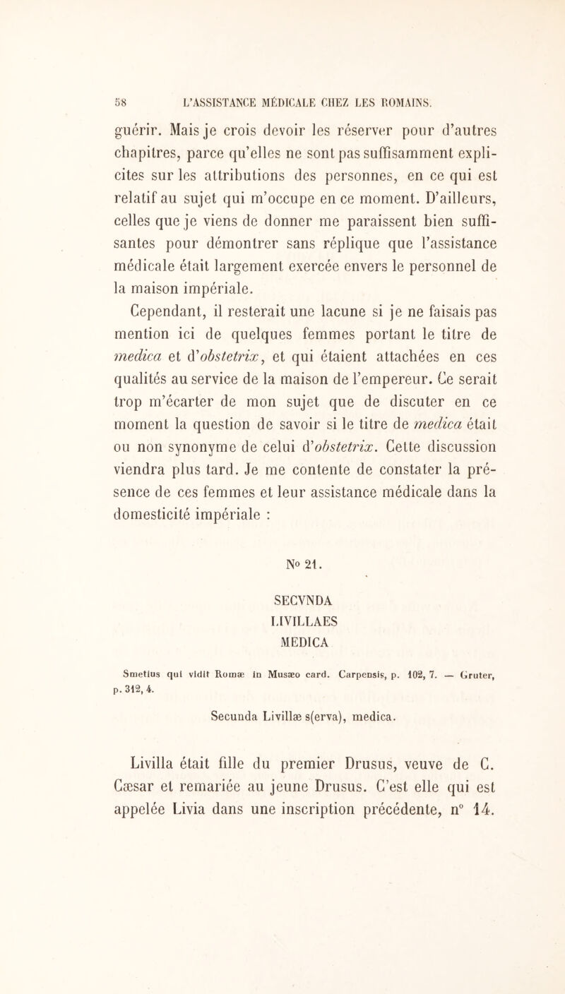 guérir. Mais je crois devoir les réserver pour d’autres chapitres, parce qu’elles ne sont pas suffisamment expli- cites sur les attributions des personnes, en ce qui est relatif au sujet qui m’occupe en ce moment. D’ailleurs, celles que je viens de donner me paraissent bien suffi- santes pour démontrer sans réplique que l’assistance médicale était largement exercée envers le personnel de la maison impériale. Cependant, il resterait une lacune si je ne faisais pas mention ici de quelques femmes portant le titre de rnedica et à'obstetrix, et qui étaient attachées en ces qualités au service de la maison de l’empereur. Ce serait trop m’écarter de mon sujet que de discuter en ce moment la question de savoir si le titre de rnedica était ou non synonyme de celui dJobstetrix. Cette discussion viendra plus tard. Je me contente de constater la pré- sence de ces femmes et leur assistance médicale dans la domesticité impériale : No 21. SEGVNDA LIVILLAES MEDICA Smetius qui vldlt Romæ in Musæo card. Carpensis, p. 102, 7. — Gruter, p. 312, 4. Secunda Livillæ s(erva), rnedica. Livilla était fille du premier Drusus, veuve de C. Cæsar et remariée au jeune Drusus. C’est elle qui est appelée Livia dans une inscription précédente, if 14.