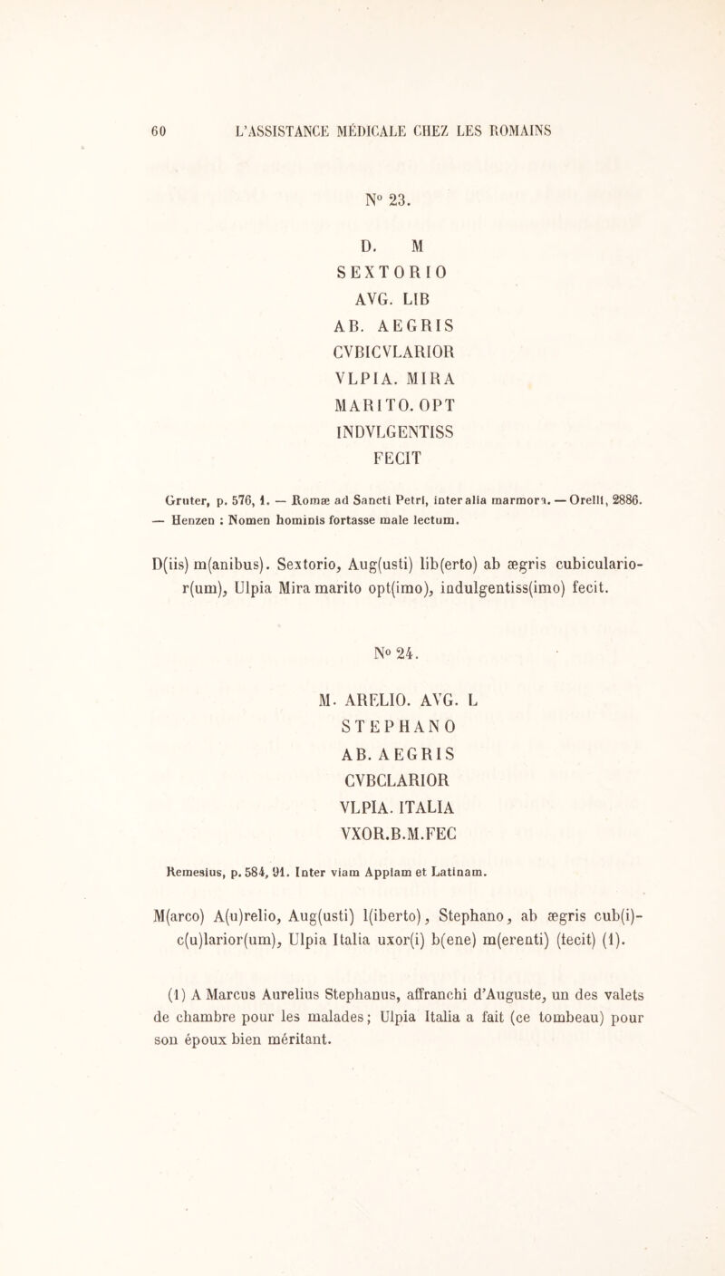 N° 23. D. M SEXTORIO AVG. LIB AB. AEGRIS CVBICVLARIOR VLPIA. MIRA MARITO. OPT INDVLGENTISS FECIT Gruter, p. 576, 1. — B.oraæ ad Sancti Pétri, interalia marraora. — Orellt, 2886. — Henzen ; Nomen hominis fortasse male lectum. D(iis) m(anibus). Sextorio, Aug(usti) lib(erto) ab ægris cubiculario- r(um), Ulpia Mira marito opt(irao), indulgentiss(imo) fecit. No 24. M. ARELIO. AVG. L STEPHANO AB. AEGRIS CVBCLARIOR VLPIA. ITALIA VXOR.B.M.FEC Kemesius, p. 584, 91. Inter viam Appiam et Latinam. M(arco) A(u)reIio, Aug(usti) I(iberto), Stéphane, ab ægris cub(i)- c(u)Iarior(um), Ulpia Italia uxor(i) b(ene) m(erenti) (tecit) (1). (1) A Marcus Aurelius Stephanus, affranchi d’Auguste, un des valets de chambre pour les malades; Ulpia Italia a fait (ce tombeau) pour sou époux bien méritant.