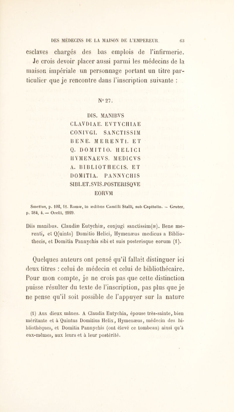 esclaves chargés des bas emplois de Finfirmerie. Je crois devoir placer aussi parmi les médecins de la maison impériale un personnage portant un titre par- ticulier que je rencontre dans Finscription suivante : N«27. DIS. MANIBVS CLAVDIAE. EVTYCHIAE CONIVGI. SANCTISSIM BENE. ME RENTE ET Q. DOMITtO. H EL ICI HYMENAEVS. MEDICVS A. BIBLIOTHEGIS. ET DOMITIA, PANNYCHIS SIBEET.SVIS.POSTERISQVE EORVM Smetius, p. 102, H. Rotnæ, In ædibus Carailli Stalli, sub Capitollo. — Gruter, p. SSi, 4. — Orelli, 2929. Diis manibus. Claudiæ Eutychiæ, conjugi sanctissim(æ). Bene me- renti, et Q(iiinto) Domitio Heiici, Hymenæus medicus a Biblio- thecis, et Domitia Pannychis sibi et suis posterisque eorum (1). Quelques auteurs ont pensé qu’il fallait distinguer ici deux titres : celui de médecin et celui de bibliothécaire. Pour mon compte, je ne crois pas que cette distinction puisse résulter du texte de Finscription, pas plus que je ne pense qu’il soit possible de l’appuyer sur la nature (1) Aux dieux mânes. A Claudia Eutychia, épouse très-sainte, bien méritante et à Quintus Domitius Hélix, Hymenæus, médecin des bi- bliothèques, et Domitia Pannychis (ont élevé ce tombeau) ainsi qu’à eux-mêmes, aux leurs et à leur postérité.