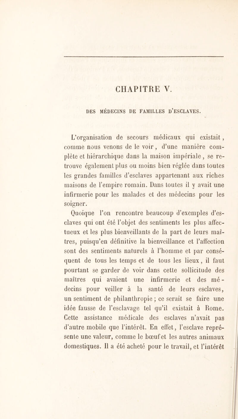 DES MÉDECINS DE FAMILLES d’ESCLAYES. L’organisation de secours médicaux qui existait, comme nous venons de le voir, d’une manière com- plète et hiérarchique dans la maison impériale, se re- trouve également plus ou moins bien réglée dans toutes les grandes familles d’esclaves appartenant aux riches maisons de l’empire romain. Dans toutes il y avait une infirmerie pour les malades et des médecins pour les soigner. Quoique l’on rencontre beaucoup d’exemples d’es- claves qui ont été l’objet des sentiments les plus affec- tueux et les plus bienveillants de la part de leurs maî- tres, puisqu’en définitive la bienveillance et l’affection sont des sentiments naturels à l’homme et par consé- quent de tous les temps et de tous les lieux, il faut pourtant se garder de voir dans cette sollicitude des maîtres qui avaient une infirmerie et des mé - decins pour veiller à la santé de leurs esclaves, un sentiment de philanthropie ; ce serait se faire une idée fausse de l’esclavage tel qu’il existait à Rome. Cette assistance médicale des esclaves n’avait pas d’autre mobile que l’intérêt. En effet, l’esclave repré- sente une valeur, comme le bœuf et les autres animaux domestiques. Il a été acheté pour le travail, et l’intérêt