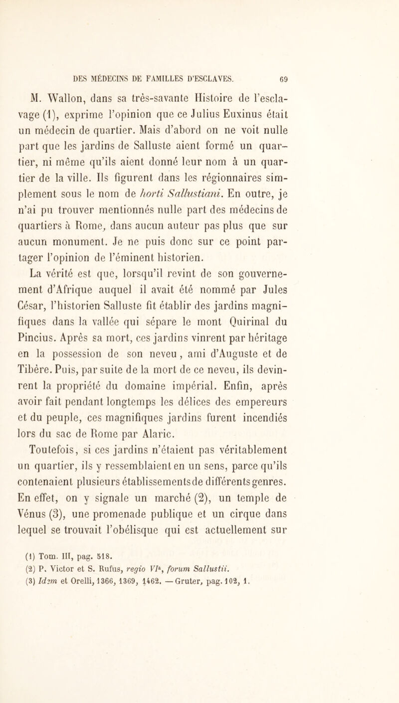 M. Wallon, dans sa très-savante Histoire de l’escla- vage (1), exprime l’opinion que ce Julius Euxinus était un médecin de quartier. Mais d’abord on ne voit nulle part que les jardins de Salluste aient formé un quar- tier, ni même qu’ils aient donné leur nom à un quar- tier de la ville. Ils figurent dans les régionnaires sim- plement sous le nom de horti Sallustiani, En outre, je n’ai pu trouver mentionnés nulle part des médecins de quartiers à Rome, dans aucun auteur pas plus que sur aucun monument. Je ne puis donc sur ce point par- tager l’opinion de féminent historien. La vérité est que, lorsqu’il revint de son gouverne- ment d’Afrique auquel il avait été nommé par Jules César, l’historien Salluste fit établir des jardins magni- fiques dans la vallée qui sépare le mont Quirinal du Pincius. Après sa mort, ces jardins vinrent par héritage en la possession de son neveu, ami d’Auguste et de Tibère. Puis, par suite de la mort de ce neveu, ils devin- rent la propriété du domaine impérial. Enfin, après avoir fait pendant longtemps les délices des empereurs et du peuple, ces magnifiques jardins furent incendiés lors du sac de Rome par Alaric. Toutefois, si ces jardins n’étaient pas véritablement un quartier, ils y ressemblaient en un sens, parce qu’ils contenaient plusieurs établissements de différents genres. En effet, on y signale un marché (2), un temple de Vénus (3), une promenade publique et un cirque dans lequel se trouvait l’obélisque qui est actuellement sur (1) Tom. III, pag. 518. (2) P. Victor et S. Rufus, regio VI^, forum Sallustii. (3) Id3m et Orelli, 1366, 1369, 1462. —Gruter, pag. 102, 1.