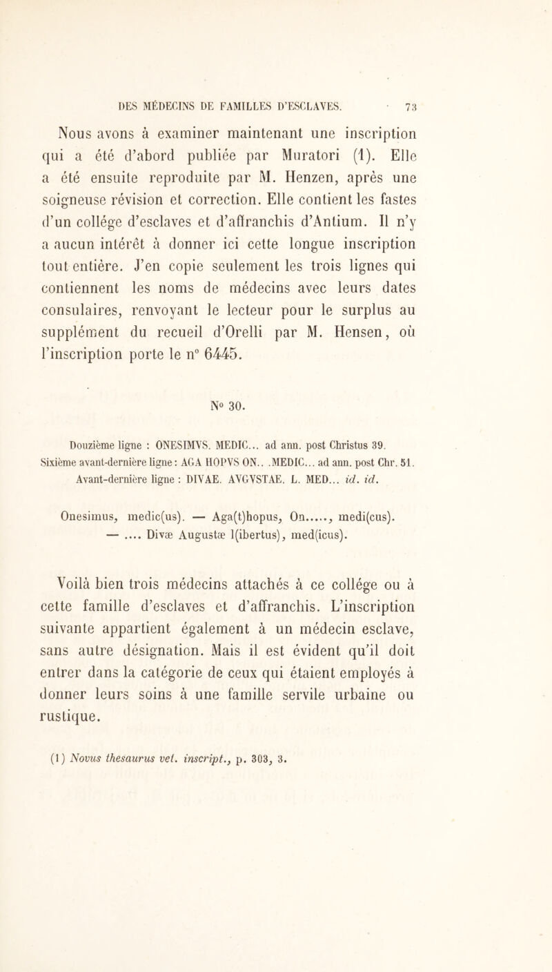 Nous avons à examiner maintenant une inscription qui a été d’abord publiée par Muratori (1). Elle a été ensuite reproduite par M. Henzen, après une soigneuse révision et correction. Elle contient les fastes d’un collège d’esclaves et d’affrancbis d’Antium. Il n’y a aucun intérêt à donner ici cette longue inscription tout entière. J’en copie seulement les trois lignes qui contiennent les noms de médecins avec leurs dates consulaires, renvoyant le lecteur pour le surplus au supplément du recueil d’Orelli par M. Hensen, où l’inscription porte le n” 6445. No 30. Douzième ligne : ONESIMVS. MEDIC... ad ann. post Christus 39. Sixième avant-dernière ligne ; AGA HOPVS ON.. .MEDIC... ad ann. post Chr. 51. Avant-dernière ligne : DIVAE. AVGVSTAE. L. MED... id. id. Onesimus, iriedic(us). — Aga(t)hopus, On , medi(cus). — .... Divæ Augustæ l(ibertus), med(icus). Voilà bien trois médecins attachés à ce collège ou à cette famille d’esclaves et d’affranchis. L’inscription suivante appartient également à un médecin esclave, sans autre désignation. Mais il est évident qu’il doit entrer dans la catégorie de ceux qui étaient employés à donner leurs soins à une famille servile urbaine ou rustique. (1) Novus thésaurus vei. inscript.j p. 303, 3.