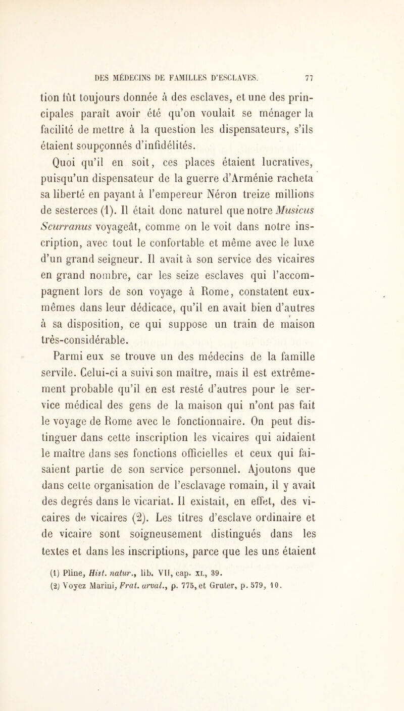 tion fût toujours donnée à des esclaves, et une des prin- cipales paraît avoir été qu’on voulait se ménager la facilité de mettre à la question les dispensateurs, s’ils étaient soupçonnés d’infidélités. Quoi qu’il en soit, ces places étaient lucratives, puisqu’un dispensateur de la guerre d’Arménie racheta sa liberté en payant à l’empereur Néron treize millions de sesterces (i). Il était donc naturel que notre Musiciis Scurranus voyageât, comme on le voit dans notre ins- cription, avec tout le confortable et même avec le luxe d’un grand seigneur. Il avait à son service des vicaires en grand nombre, car les seize esclaves qui l’accom- pagnent lors de son voyage à Rome, constatent eux- mêmes dans leur dédicace, qu’il en avait bien d’autres à sa disposition, ce qui suppose un train de maison très-considérable. Parmi eux se trouve un des médecins de la famille servile. Celui-ci a suivi son maître, mais il est extrême- ment probable qu’il en est resté d’autres pour le ser- vice médical des gens de la maison qui n’ont pas fait le voyage de Rome avec le fonctionnaire. On peut dis- tinguer dans cette inscription les vicaires qui aidaient le maître dans ses fonctions officielles et ceux qui fai- saient partie de son service personnel. iVjoutons que dans cette organisation de l’esclavage romain, il y avait des degrés dans le vicariat. Il existait, en effet, des vi- caires de vicaires (2). Les titres d’esclave ordinaire et de vicaire sont soigneusement distingués dans les textes et dans les inscriptions, parce que les uns étaient (1) Pline, Eiit. natur.y lib. VII, cap. XL, 39. (2j Voyez Marini, Frat. arval.^ p. 775,et Gruter, p. 579, 10.