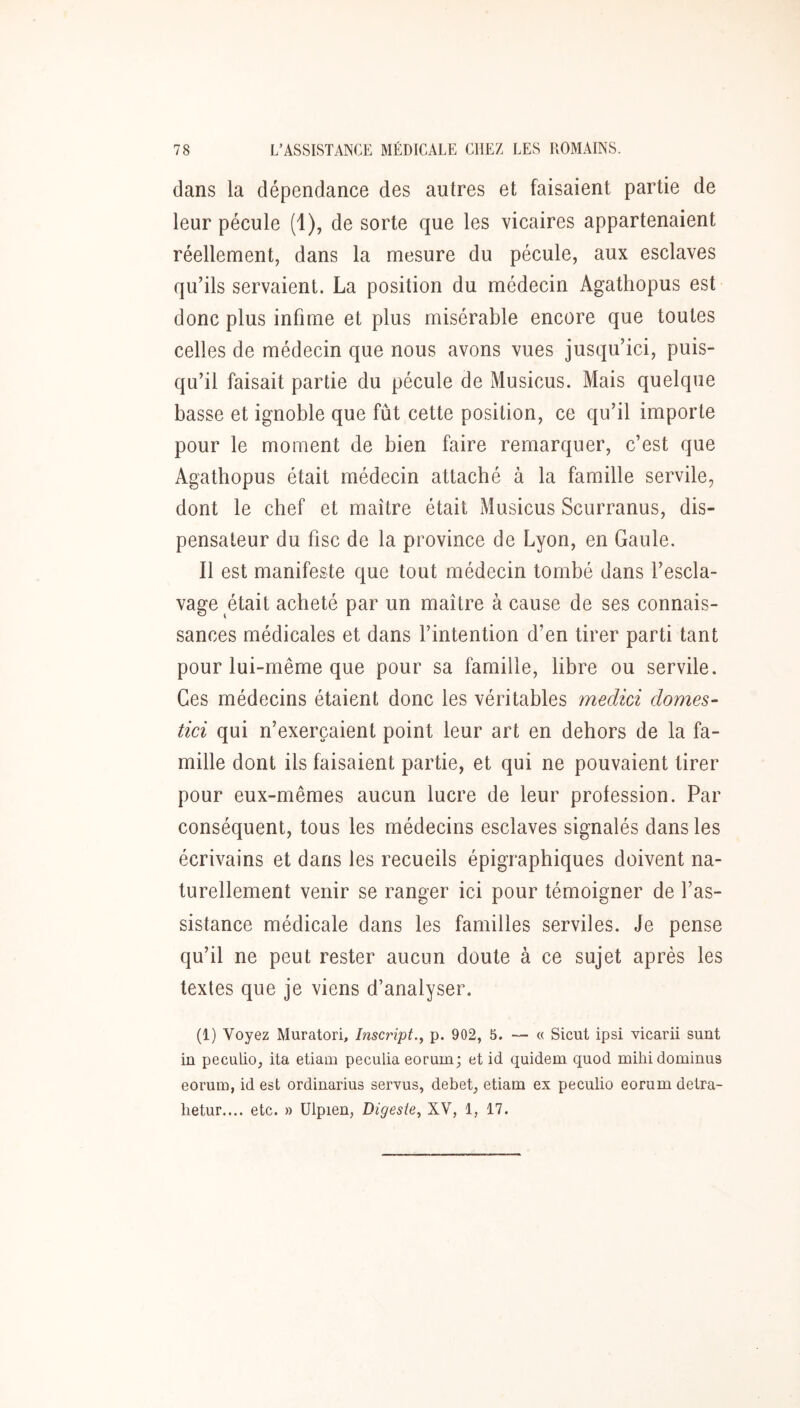 dans la dépendance des autres et faisaient partie de leur pécule (1), de sorte que les vicaires appartenaient réellement, dans la mesure du pécule, aux esclaves qu’ils servaient. La position du médecin Agathopus est donc plus infime et plus misérable encore que toutes celles de médecin que nous avons vues jusqu’ici, puis- qu’il faisait partie du pécule de Musicus. Mais quelque basse et ignoble que fût cette position, ce qu’il importe pour le moment de bien faire remarquer, c’est que Agathopus était médecin attaché à la famille servile, dont le chef et maître était Musicus Scurranus, dis- pensateur du fisc de la province de Lyon, en Gaule. Il est manifeste que tout médecin tombé dans l’escla- vage était acheté par un maître à cause de ses connais- sances médicales et dans l’intention d’en tirer parti tant pour lui-même que pour sa famille, libre ou servile. Ces médecins étaient donc les véritables medid dômes- tici qui n’exerçaient point leur art en dehors de la fa- mille dont ils faisaient partie, et qui ne pouvaient tirer pour eux-mêmes aucun lucre de leur profession. Par conséquent, tous les médecins esclaves signalés dans les écrivains et dans les recueils épigraphiques doivent na- turellement venir se ranger ici pour témoigner de l’as- sistance médicale dans les familles serviles. Je pense qu’il ne peut rester aucun doute à ce sujet après les textes que je viens d’analyser. (1) Voyez Muratori, Inscript.^ p. 902, 5. — « Sicut ipsi vicarii sunt iû peculio, ita etiam peculia eorum; et id quidem quod milii dominiis eorum, id est ordinarius servus, debet, etiam ex peculio eorum detra- lietur.... etc. » Ulpien, Digeste., XV, 1, 17.