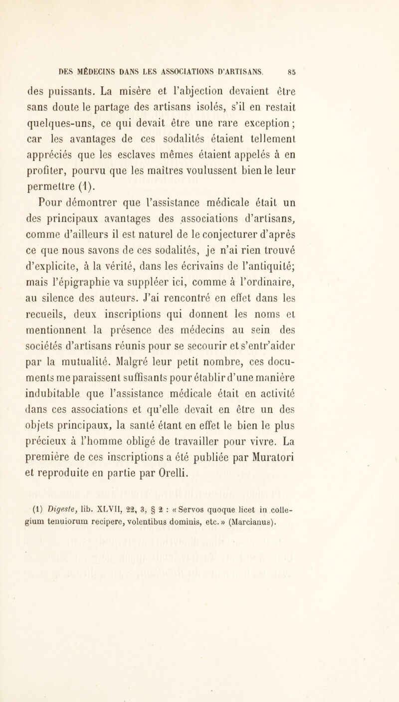 des puissants. La misère et l’abjection devaient être sans doute le partage des artisans isolés, s’il en restait quelques-uns, ce qui devait être une rare exception; car les avantages de ces sodalités étaient tellement appréciés que les esclaves mêmes étaient appelés à en profiter, pourvu que les maîtres voulussent bien le leur permettre (1). Pour démontrer que l’assistance médicale était un des principaux avantages des associations d’artisans, comme d’ailleurs il est naturel de le conjecturer d’après ce que nous savons de ces sodalités, je n’ai rien trouvé d’explicite, à la vérité, dans les écrivains de l’antiquité; mais l’épigraphie va suppléer ici, comme à l’ordinaire, au silence des auteurs. J’ai rencontré en effet dans les recueils, deux inscriptions qui donnent les noms et mentionnent la présence des médecins au sein des sociétés d’artisans réunis pour se secourir ets’entr’aider par la mutualité. Malgré leur petit nombre, ces docu- ments me paraissent suffisants pour établir d’une manière indubitable que l’assistance médicale était en activité dans ces associations et qu’elle devait en être un des objets principaux, la santé étant en effet le bien le plus précieux à l’homme obligé de travailler pour vivre. La première de ces inscriptions a été publiée par Muratori et reproduite en partie par Orelli. (1) Digeste, lib. XLVII, 22, 3, § 2 : « Servos quoque licet in colle- gium tenuiorum recipere, volentibus dominis, etc.» (Marcianus).