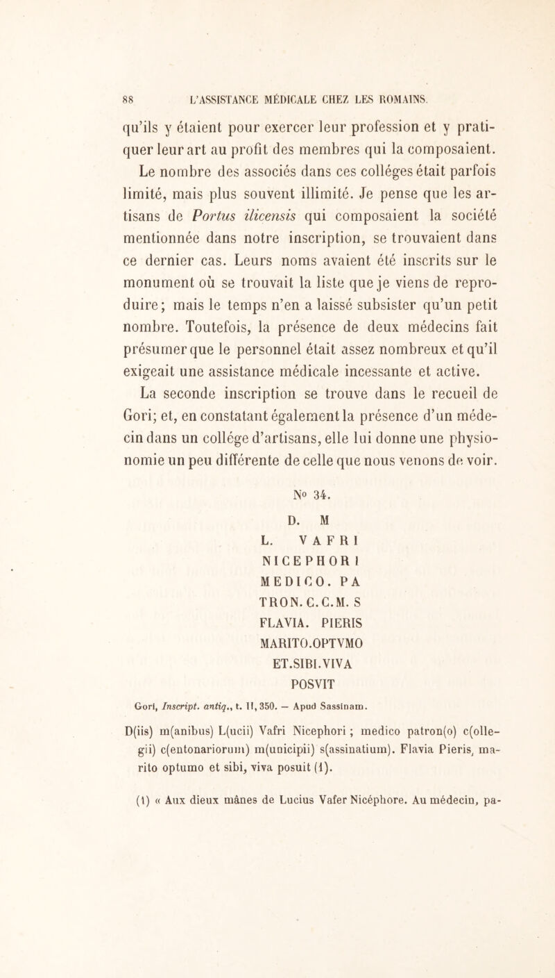 qu’ils y étaient pour exercer leur profession et y prati- quer leur art au profit des membres qui la composaient. Le nombre des associés dans ces collèges était parfois limité, mais plus souvent illimité. Je pense que les ar- tisans de Vortus ilicensis qui composaient la société mentionnée dans notre inscription, se trouvaient dans ce dernier cas. Leurs noms avaient été inscrits sur le monument où se trouvait la liste que je viens de repro- duire; mais le temps n’en a laissé subsister qu’un petit nombre. Toutefois, la présence de deux médecins fait présumer que le personnel était assez nombreux et qu’il exigeait une assistance médicale incessante et active. La seconde inscription se trouve dans le recueil de Gori; et, en constatant également la présence d’un méde- cin dans un collège d’artisans, elle lui donne une physio- nomie un peu différente de celle que nous venons de voir. No 34. D. M L. V A F R I N I C E P H O R I ME DI CO. PA TRON.C.C.M. S FLAVIA. PIERIS MARITO.OPTVMO ET.SIBI.VIVA POSVIT Gorl, Inscript, antiq., t. 11,350. — Apud Sassinam. D(iis) m(anibiis) L(ucii) Vafri Nicephori ; medico patron(o) c(olle- gii) c(eutonarioruin) m(uQicipii) s(assinatium). Flavia Pieris^ ma- rito optumo et sibi, yiva posuit (1). (\) « Aux dieux mânes de Lucius Vafer Nicéphore. Au médecin, pa-