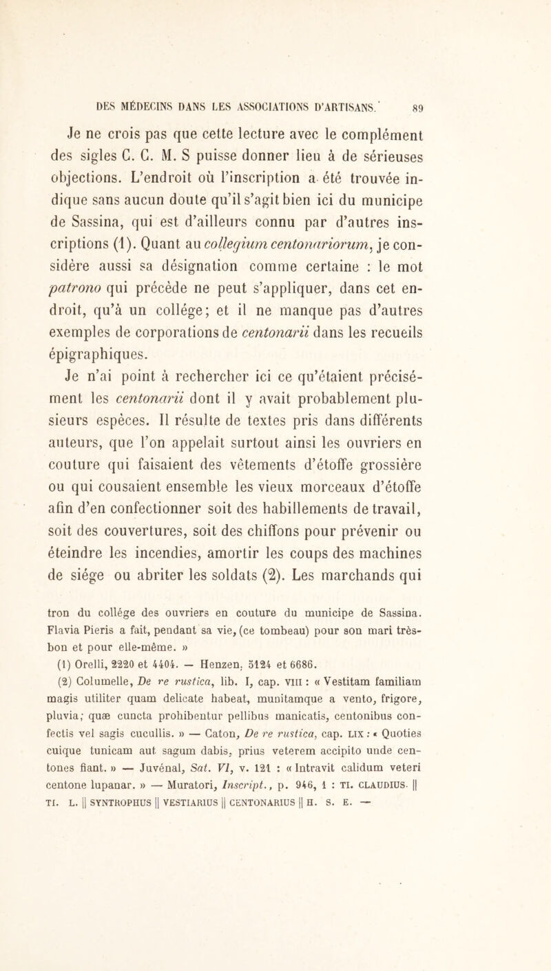 Je ne crois pas que cette lecture avec le complément des sigles G. G. M. S puisse donner lieu à de sérieuses objections. L’endroit où l’inscription a été trouvée in- dique sans aucun doute qu’il s’agit bien ici du municipe de Sassina, qui est d’ailleurs connu par d’autres ins- criptions (1). Quant au collegiiim centonariorum^ je con- sidère aussi sa désignation comme certaine : le mot patrono qui précède ne peut s’appliquer, dans cet en- droit, qu’à un collège; et il ne manque pas d’autres exemples de corporations de centonarii dans les recueils épigraphiques. Je n’ai point à rechercher ici ce qu’étaient précisé- ment les centonarii dont il y avait probablement plu- sieurs espèces. Il résulte de textes pris dans différents auteurs, que l’on appelait surtout ainsi les ouvriers en couture qui faisaient des vêtements d’étoffe grossière ou qui cousaient ensemble les vieux morceaux d’étoffe afin d’en confectionner soit des habillements de travail, soit des couvertures, soit des chiffons pour prévenir ou éteindre les incendies, amortir les coups des machines de siège ou abriter les soldats (2). Les marchands qui tron du collège des ouvriers en couture du municipe de Sassina. Flavia Pieris a fait, pendant sa vie, (ce tombeau) pour son mari très- bon et pour elle-même. » (1) Orelli, 2220 et 4404. — Henzen, 5124 et 6686. (2) Golumelle, De re rustica, lib. I, cap. viii : «Vestitam familiam magis utiliter quam délicate habeat, munitamque a vento, frigore, pluvia; quæ cuncta prohibentur pellibus manicatis, centonibus con- fectis vel sagis cucullis. » — Caton, De re rustica, cap. Lix ; « Quoties cuique tunicam aut sagum dabis, prius veterem accipito unde cen- tones fiant. » — Juvénal, Sat. VI, v. 121 ; « Intravit calidum veteri centone lupanar. » — Muratori, Inscript., p. 946, 1 : ti. claudius. [[ TI. L. 11 SYNTROPHUS H VESTIARIÜS H CENTONARIUS H H. S. E. —