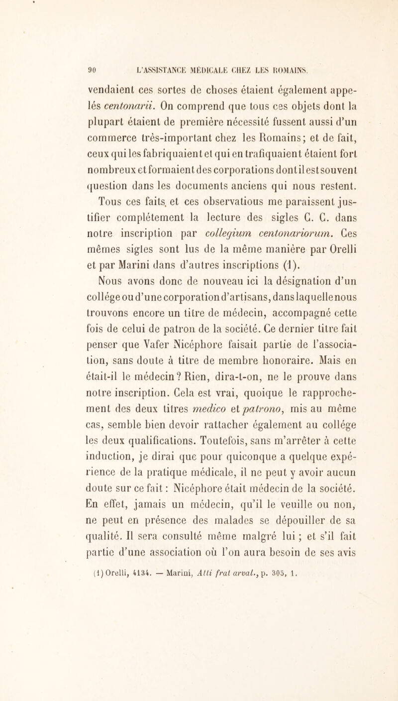 vendaient ces sortes de choses étaient également appe- lés centonarii. On comprend que tous ces objets dont la plupart étaient de première nécessité fussent aussi d’un commerce très-important chez les Romains; et de fait, ceux qui les fabriquaient et qui en trafiquaient étaient fort nombreux et formaient des corporations dont il est souvent ({uestion dans les documents anciens qui nous restent. Tous ces faits, et ces observatious me paraissent jus- tifier complètement la lecture des sigles G. G. dans notre inscription par collegium centonariorum. Ges mêmes sigles sont lus de la même manière par Orelli et par Marini dans d’autres inscriptions (1). Nous avons donc de nouveau ici la désignation d’un collège ou d’une corporation d’artisans, dans laquelle nous trouvons encore un titre de médecin, accompagné cette fois de celui de patron de la société. Ce dernier titre fait penser que Vafer Nicéphore faisait partie de l’associa- tion, sans doute à titre de membre honoraire. Mais en était-il le médecin? Rien, dira-t-on, ne le prouve dans notre inscription. Gela est vrai, quoique le rapproche- ment des deux titres medico et patrono, mis au même cas, semble bien devoir rattacher également au collège les deux qualifications. Toutefois, sans m’arrêter à cette induction, je dirai que pour quiconque a quelque expé- rience de la pratique médicale, il ne peut y avoir aucun doute sur ce fait : Nicéphore était médecin de la société. En effet, jamais un médecin, qu’il le veuille ou non, ne peut en présence des malades se dépouiller de sa qualité. Il sera consulté même malgré lui ; et s’il fait partie d’une association où Ton aura besoin de ses avis (I)Orelli, 4134. — Marini, Atti frat arüa/.,p. 305, 1.