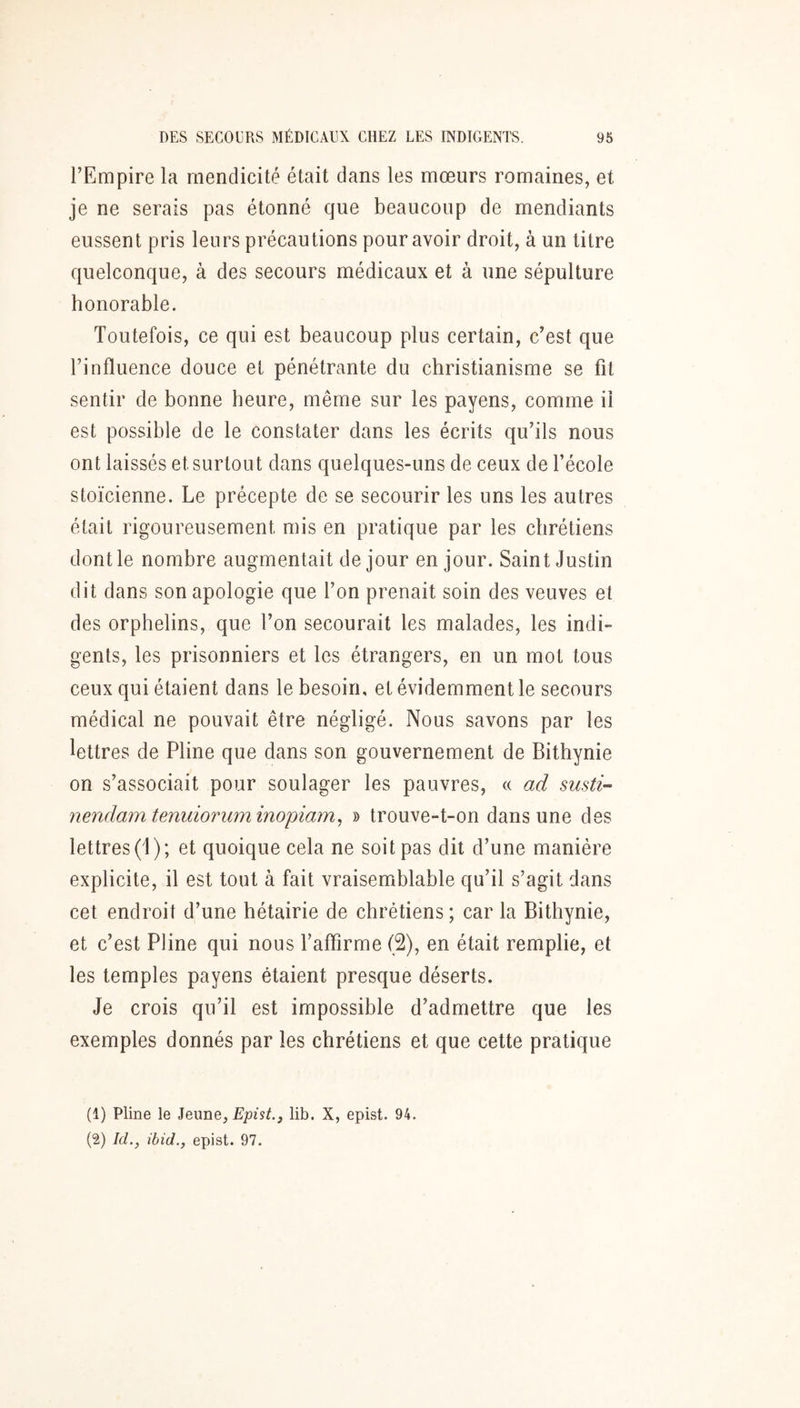 l’Empire la mendicité était dans les mœurs romaines, et je ne serais pas étonné que beaucoup de mendiants eussent pris leurs précautions pour avoir droit, à un titre quelconque, à des secours médicaux et à une sépulture honorable. Toutefois, ce qui est beaucoup plus certain, c’est que l’influence douce et pénétrante du christianisme se fit sentir de bonne heure, même sur les payens, comme il est possible de le constater dans les écrits qu’ils nous ont laissés et surtout dans quelques-uns de ceux de l’école stoïcienne. Le précepte de se secourir les uns les autres était rigoureusement mis en pratique par les chrétiens dont le nombre augmentait de jour en jour. Saint Justin dit dans son apologie que l’on prenait soin des veuves et des orphelins, que l’on secourait les malades, les indi- gents, les prisonniers et les étrangers, en un mot tous ceux qui étaient dans le besoin, et évidemment le secours médical ne pouvait être négligé. Nous savons par les lettres de Pline que dans son gouvernement de Bithynie on s’associait pour soulager les pauvres, « ad susti- nendamtemiioriiminopiam^ » trouve-t-on dans une des lettres (1); et quoique cela ne soit pas dit d’une manière explicite, il est tout à fait vraisemblable qu’il s’agit dans cet endroit d’une hétairie de chrétiens ; car la Bithynie, et c’est Pline qui nous l’affirme (2), en était remplie, et les temples payens étaient presque déserts. Je crois qu’il est impossible d’admettre que les exemples donnés par les chrétiens et que cette pratique (1) Pline le Epist., lib. X, epist. 94.